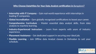 Why Choose DataMites for Your Data Analyst certification in Bangalore?
• Internship with IT Company – Gain real-world experience with internships in
leading IT companies.
• Global Accreditation – Earn globally recognized certifications to boost your career.
• Comprehensive Curriculum – Master essential data analyst skills, from data
analysis to machine learning.
• Industry-Experienced Instructors – Learn from experts with years of industry
experience.
• Placement Assistance – Get dedicated support in securing your ideal job.
• Flexible Learning – Join Offline data Analyst classes in Dehradun to suit your
schedule.
 