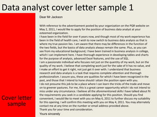 Data analyst cover letter sample 1
Dear Mr Jackson

Cover letter
sample

With reference to the advertisement posted by your organization on the PQR website on
May 2, 2011, I would like to apply for the position of business data analyst at your
esteemed organization.
I have been in the field for over 4 years now, and though most of my work experience has
been in the field of health care, I wish to now switch to business data analysis as that is
where my true passion lies. I am aware that there may be differences in the function of
the two fields, but the basics of data analysis always remain the same. Plus, as you can
see from my educational background, I have been trained in business analysis in college,
which I can implement here. I have thorough experience in developing tables and charts
for the purpose of analysis, advanced Excel features, and the use of SQL.
I am a passionate individual who focuses not just on the quantity of my work, but on the
quality of my work. I believe that completing work just for the sake of it has no value, and
I make an effort to get it right, not just get it over with. I understand that business
research and data analysis is a task that requires complete attention and thorough
professionalism. I assure you, these are qualities for which I have been recognized in the
past, and those that I intend to hone should I attain the position open with you.
I do not presume this job to be a place where I can learn the tricks of the trade and move
on to greener pastures. For me, this is a great career opportunity which I do not intend to
miss under any circumstance. I believe all the aforementioned skills I have talked about fit
the requirements you seek in a candidate applying for this position. Should you find
convenient, I would like to meet with you on May 6, 2011 to further discuss my suitability
for this opening. I will confirm this meeting with you on May 4, 2011. You may alternately
contact me at any time on the number or email address provided above.
Thank you for your time and consideration.
Yours sincerely

 