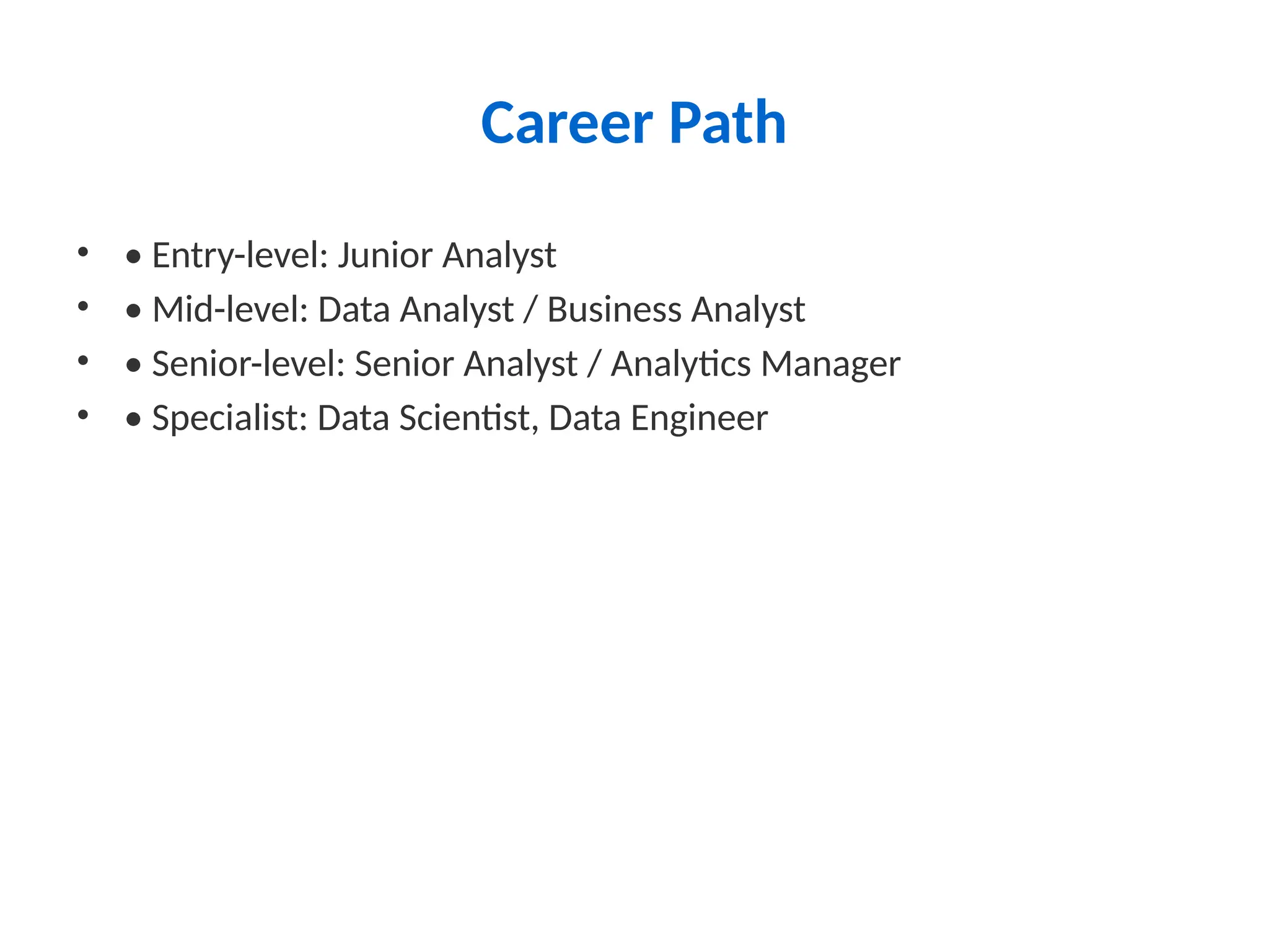Career Path
• • Entry-level: Junior Analyst
• • Mid-level: Data Analyst / Business Analyst
• • Senior-level: Senior Analyst / Analytics Manager
• • Specialist: Data Scientist, Data Engineer
 