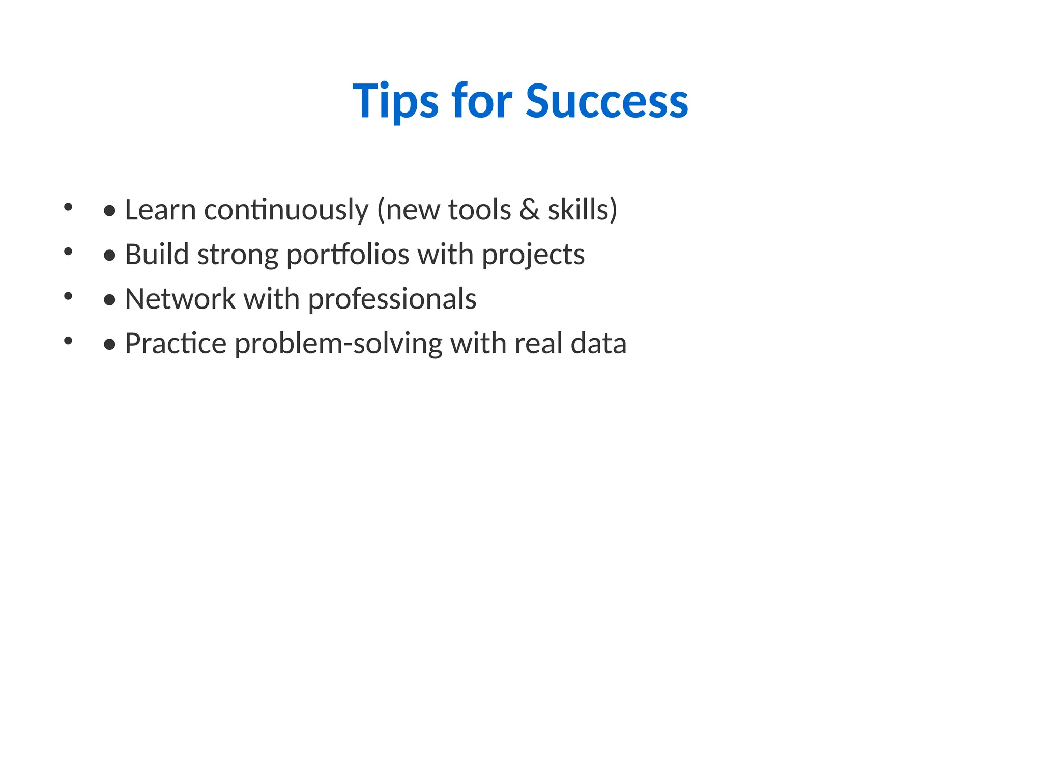 Tips for Success
• • Learn continuously (new tools & skills)
• • Build strong portfolios with projects
• • Network with professionals
• • Practice problem-solving with real data
 