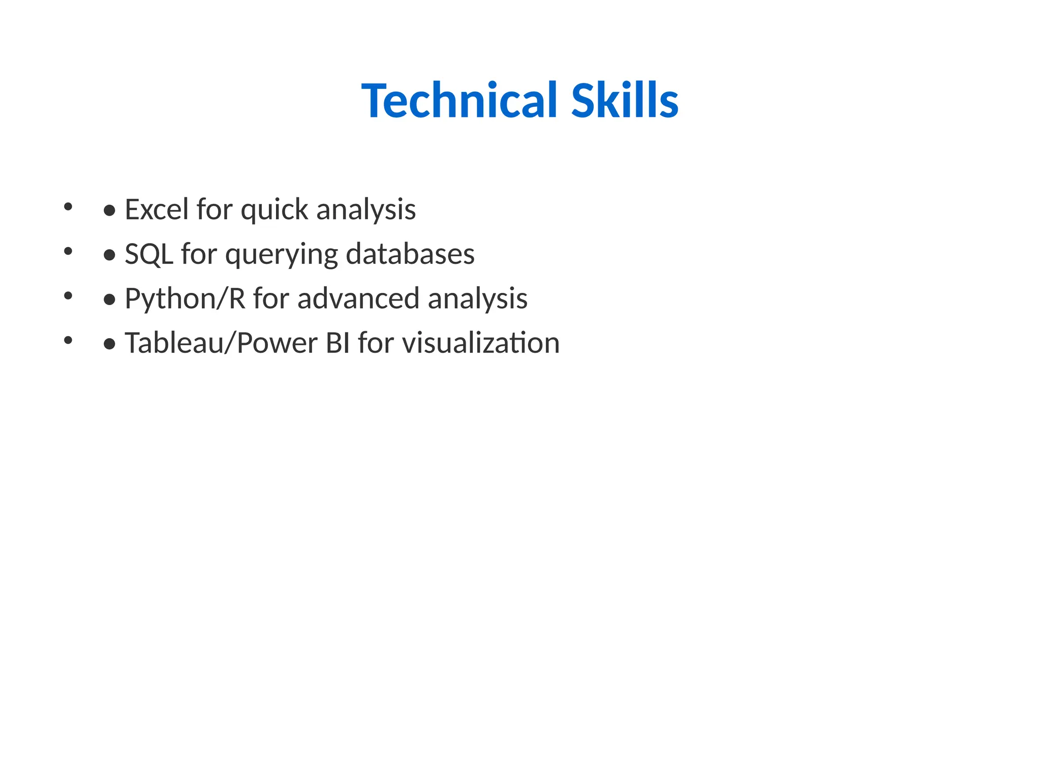 Technical Skills
• • Excel for quick analysis
• • SQL for querying databases
• • Python/R for advanced analysis
• • Tableau/Power BI for visualization
 