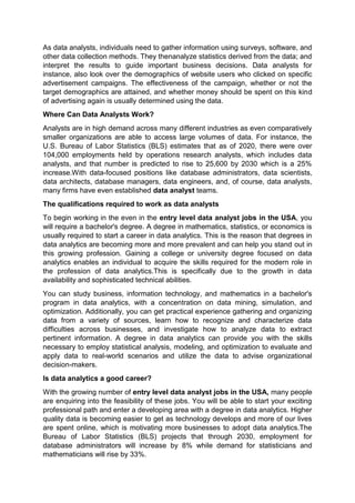 As data analysts, individuals need to gather information using surveys, software, and
other data collection methods. They thenanalyze statistics derived from the data; and
interpret the results to guide important business decisions. Data analysts for
instance, also look over the demographics of website users who clicked on specific
advertisement campaigns. The effectiveness of the campaign, whether or not the
target demographics are attained, and whether money should be spent on this kind
of advertising again is usually determined using the data.
Where Can Data Analysts Work?
Analysts are in high demand across many different industries as even comparatively
smaller organizations are able to access large volumes of data. For instance, the
U.S. Bureau of Labor Statistics (BLS) estimates that as of 2020, there were over
104,000 employments held by operations research analysts, which includes data
analysts, and that number is predicted to rise to 25,600 by 2030 which is a 25%
increase.With data-focused positions like database administrators, data scientists,
data architects, database managers, data engineers, and, of course, data analysts,
many firms have even established data analyst teams.
The qualifications required to work as data analysts
To begin working in the even in the entry level data analyst jobs in the USA, you
will require a bachelor's degree. A degree in mathematics, statistics, or economics is
usually required to start a career in data analytics. This is the reason that degrees in
data analytics are becoming more and more prevalent and can help you stand out in
this growing profession. Gaining a college or university degree focused on data
analytics enables an individual to acquire the skills required for the modern role in
the profession of data analytics.This is specifically due to the growth in data
availability and sophisticated technical abilities.
You can study business, information technology, and mathematics in a bachelor's
program in data analytics, with a concentration on data mining, simulation, and
optimization. Additionally, you can get practical experience gathering and organizing
data from a variety of sources, learn how to recognize and characterize data
difficulties across businesses, and investigate how to analyze data to extract
pertinent information. A degree in data analytics can provide you with the skills
necessary to employ statistical analysis, modeling, and optimization to evaluate and
apply data to real-world scenarios and utilize the data to advise organizational
decision-makers.
Is data analytics a good career?
With the growing number of entry level data analyst jobs in the USA, many people
are enquiring into the feasibility of these jobs. You will be able to start your exciting
professional path and enter a developing area with a degree in data analytics. Higher
quality data is becoming easier to get as technology develops and more of our lives
are spent online, which is motivating more businesses to adopt data analytics.The
Bureau of Labor Statistics (BLS) projects that through 2030, employment for
database administrators will increase by 8% while demand for statisticians and
mathematicians will rise by 33%.
 