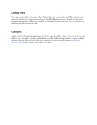 Learning Paths
If you are pondering how to become a Data Analyst, there are various online and offline options being
offered. It is up to your requirements, preferences, and feasibility to sort down the right one like an on-
campus learning option will be more suited for an integrated learning experience. However, in terms of
flexibility, online learning is favorable.
Conclusion
A data analyst’s job is a gratifying passage to walk on, regardless of the industry you work in. If you want
to know more about how to build a successful career in this field and explore various courses available
to acquire desired skills and knowledge, then explore our comprehensive learn guide on ‘How to
Become a Data Analyst’ and get started with your career.
 