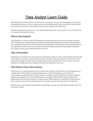 Data Analyst Learn Guide
Data analysis has evolved with the advancement of computers and an ever-snowballing move toward a
technological revolution. Want to learn more about this high-demand career and find out what all skills
you must have to become a data analyst, then you have landed on the right page.
We have developed a synopsis of a more detail-oriented learn path in this domain. You can find the link
to it towards the end of this article.
What is Data Analysis?
Data Analysis is a robust process of identifying and collecting data that you want to analyze, cleaning
and sorting the data in groundwork for analysis, analyzing and interpreting the results, and presenting it
in a meaningful visual format with the help of charts and graphs. A Data Analyst is an individual who has
the expertise and skills to process raw data extracted from large datasets into meaningful information
and insight to make more informed business decisions.
Data is Everywhere
Businesses in all industries are more and more dependent on data to make crucial business decisions like
what products to produce, which markets to enter, and which customer segment to target. Data is also
being used to diagnose weak areas in a business that need to be addressed. They can work in several
industries, including agriculture, banking, entertainment, education, and so on.
Data Science Versus Data Analytics
Data Science is an umbrella domain that encircles Data Analytics. Data Science is an amalgamation of
multiple skill sets like Machine Learning, Mathematics, Artificial Intelligence, and Statistics. It
encompasses concepts like data mining, predictive modeling, and ML algorithms to analyze multiform
datasets and transform them into scientific business strategies. Whereas Data Analytics deals with
Mathematical and Statistical Analysis. In simple words, Data Analytics is a subdivision of Data Science
that is mainly concerned with deriving answers to specific questions that Data Science brings forth.
Both the roles entail multiple responsibilities of collecting, cleaning, and analyzing data. Hence, their job
roles often overlap.
 