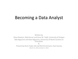 Becoming a Data Analyst Written by  Steve Newton, Rob Horner and Anne W. Todd, University of Oregon Bob Algozzine and Kate Algozzine, University of North Carolina at Charolette  &  Present by Anne Todd, UO and Rick Kirschmann, East County March 15, 2010 and April 1, 2010 