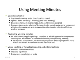 Documentation of  Logistics of meeting (date, time, location, roles) Agenda items for today’s meeting ( and next meeting) Discussion items, decisions made, tasks and timelines assigned Problem statements, solutions/decisions/tasks, people assigned to implement with timelines assigned, and an evaluation plan to determine the effect on student behavior  Reviewing Meeting minutes  An effective strategy for getting a snapshot of what happened at the previous meeting and what needs to be reviewed during the upcoming meeting What was the issue/problem?, What were we going to do?, Who was going to do it and by When?, and How are we measuring progress toward the goal? Visual tracking of focus topics during and after meetings Prevents side conversations Prevents repetition  Encourages completion of tasks  Using Meeting Minutes 03/15/10 