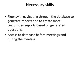 Necessary skills Fluency in navigating through the database to generate reports and to create more customized reports based on generated questions. Access to database before meetings and during the meeting 