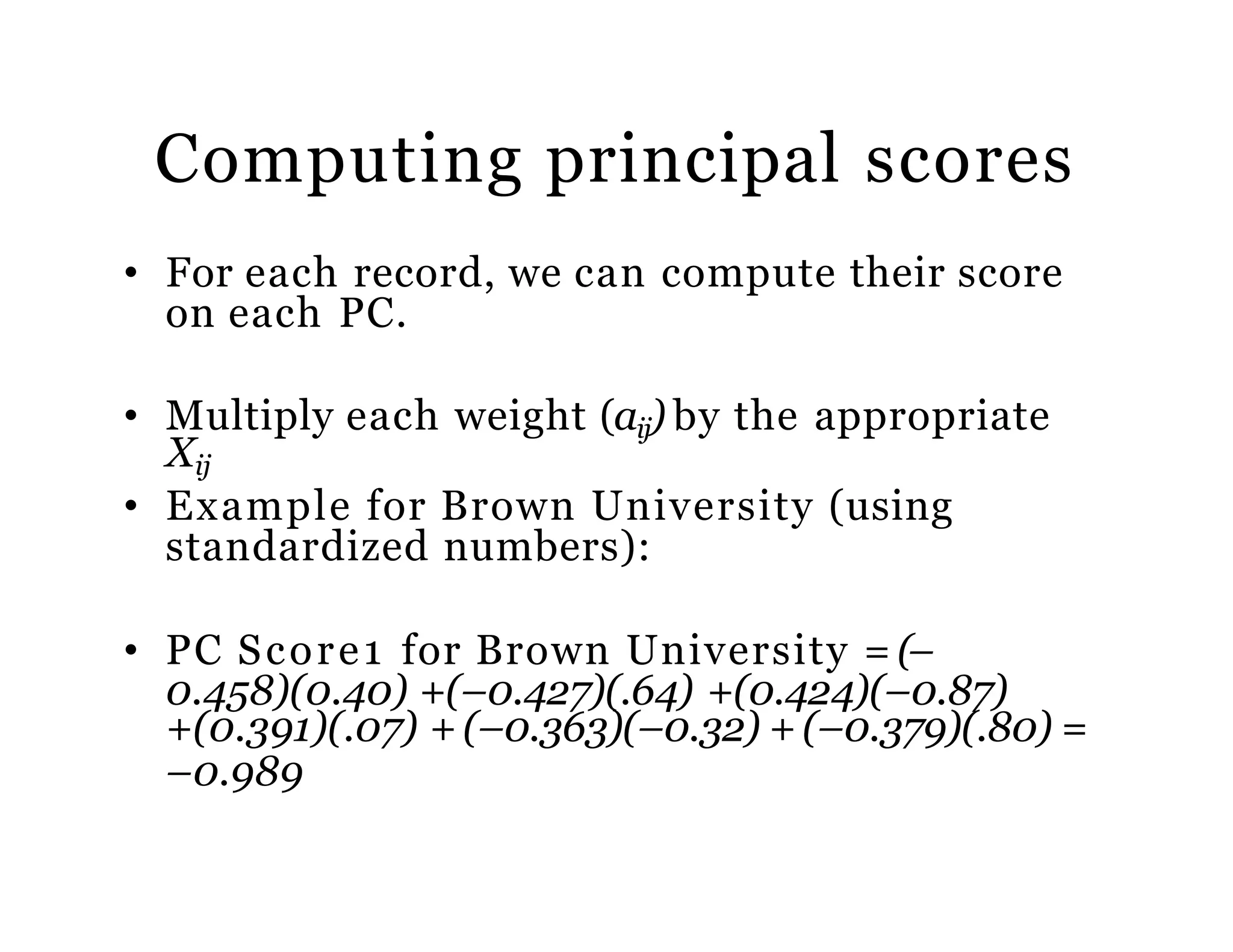 Computing principal scores
• For each record, we can compute their score
on each PC.
• Multiply each weight (aij) by the appropriate
Xij
• Example for Brown University (using
standardized numbers):
• PC Score1 for Brown University = (–
0.458)(0.40) +(–0.427)(.64) +(0.424)(–0.87)
+(0.391)(.07) + (–0.363)(–0.32) + (–0.379)(.80) =
–0.989
 