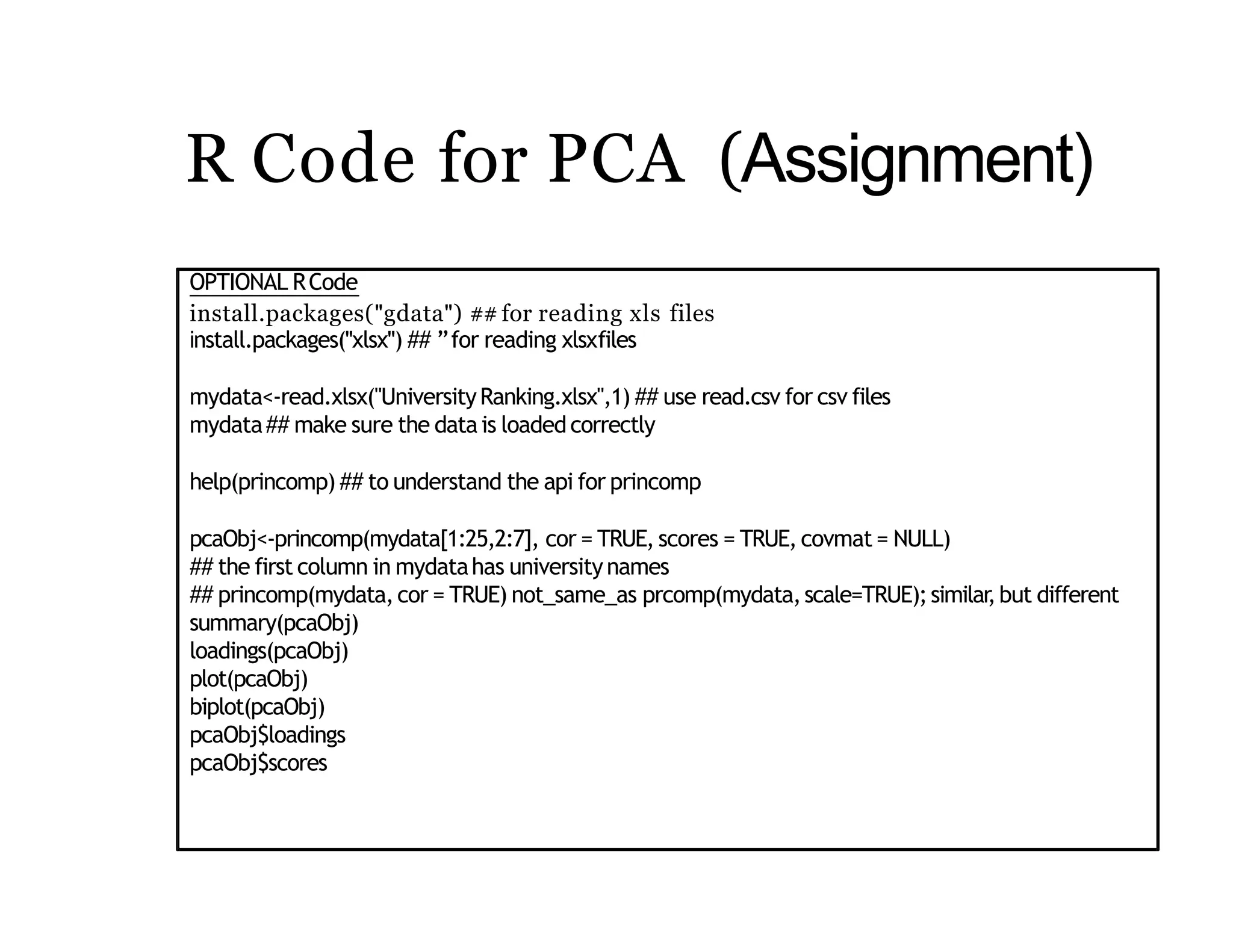 R Code for PCA (Assignment)
OPTIONAL RCode
install.packages("gdata") ##for reading xls files
install.packages("xlsx") ## ”for reading xlsxfiles
mydata<-read.xlsx("UniversityRanking.xlsx",1) ## use read.csv for csv files
mydata## make sure the datais loadedcorrectly
help(princomp) ## to understand the api for princomp
pcaObj<-princomp(mydata[1:25,2:7], cor = TRUE, scores = TRUE, covmat = NULL)
## the first column in mydatahas universitynames
## princomp(mydata,cor = TRUE) not_same_as prcomp(mydata,scale=TRUE);similar,but different
summary(pcaObj)
loadings(pcaObj)
plot(pcaObj)
biplot(pcaObj)
pcaObj$loadings
pcaObj$scores
 