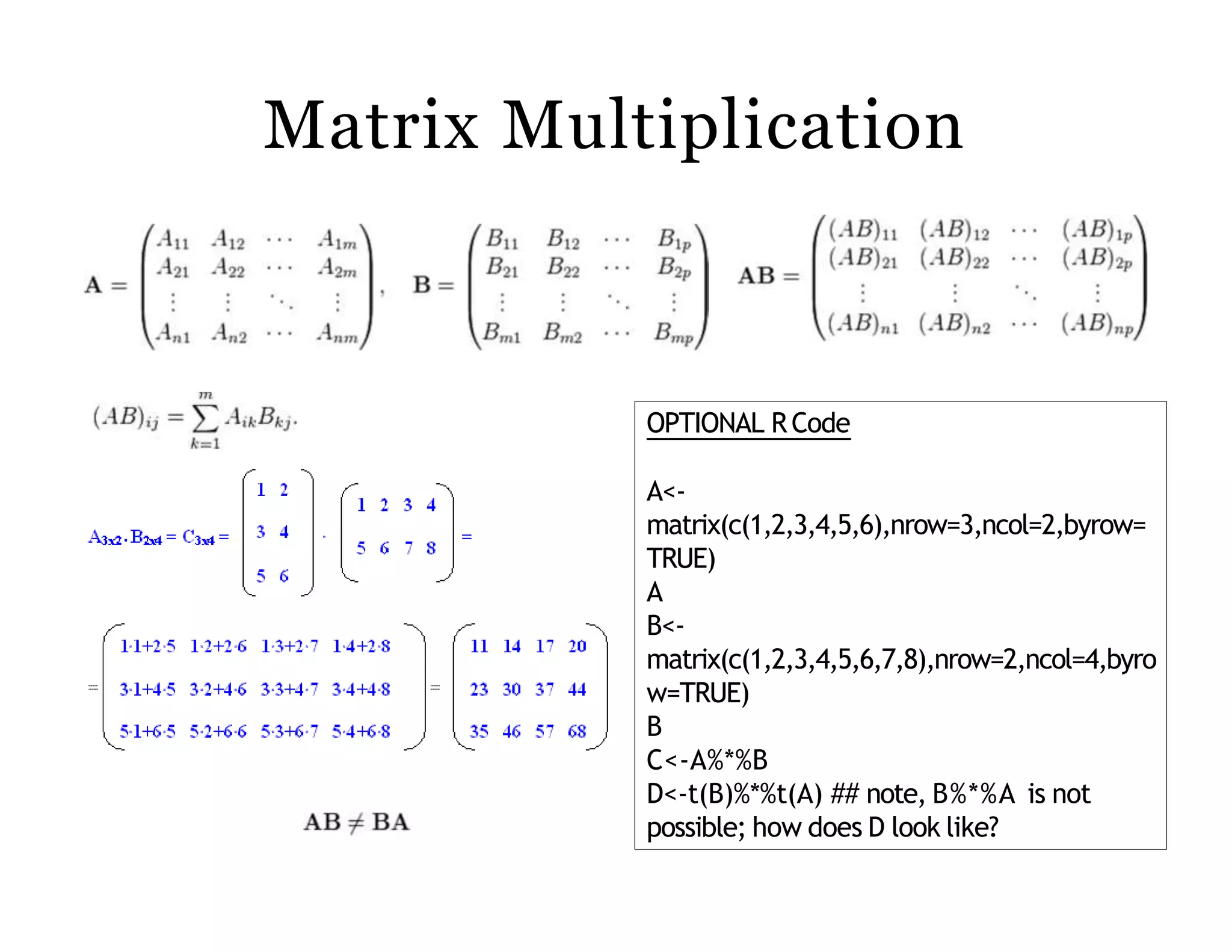 Matrix Multiplication
OPTIONAL RCode
A<-
matrix(c(1,2,3,4,5,6),nrow=3,ncol=2,byrow=
TRUE)
A
B<-
matrix(c(1,2,3,4,5,6,7,8),nrow=2,ncol=4,byro
w=TRUE)
B
C<-A%*%B
D<-t(B)%*%t(A) ## note, B%*%A is not
possible; how does D look like?
 