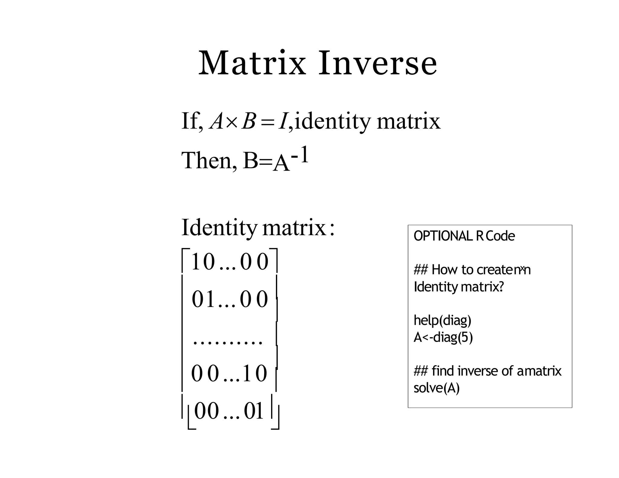 Matrix Inverse
 
 
0 0...10
00...01
.......... 
01...0 0
Identity matrix:
10...0 0
If, AB  I,identity matrix
Then, BA-1
OPTIONAL RCode
## How to createnˣn
Identity matrix?
help(diag)
A<-diag(5)
## find inverse of amatrix
solve(A)
 