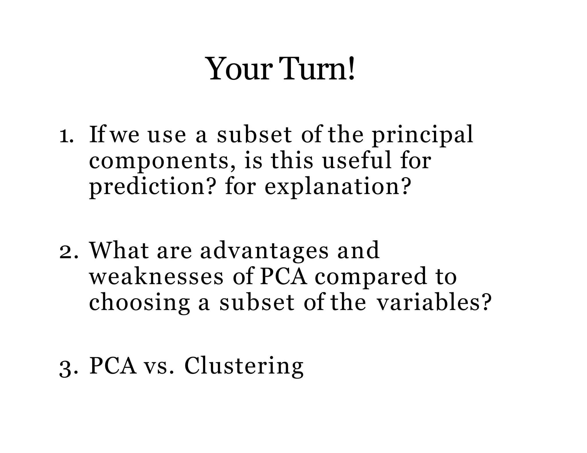 Your Turn!
1. If we use a subset of the principal
components, is this useful for
prediction? for explanation?
2. What are advantages and
weaknesses of PCA compared to
choosing a subset of the variables?
3. PCA vs. Clustering
 