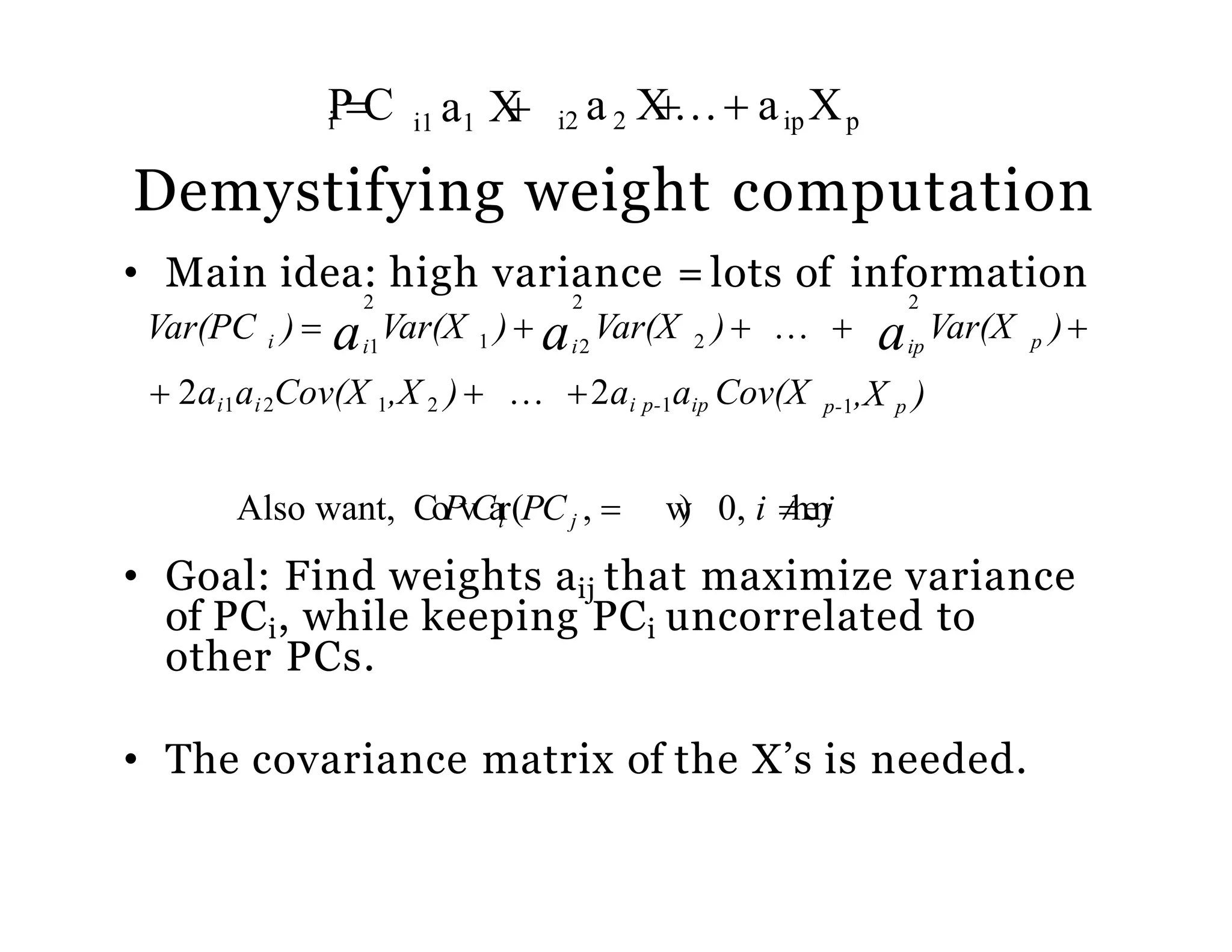Demystifying weight computation
• Main idea: high variance = lots of information
pipi a a aVar(PC ) 
Also want, CoPvCair(PCj ,  w) 0, i henj
• Goal: Find weights aij that maximize variance
of PCi, while keeping PCi uncorrelated to
other PCs.
• The covariance matrix of the X’s is needed.
p-1,X p ) 2ai p-1aip Cov(X 2ai1ai2Cov(X 1,X 2 )
2
Var(X )1 2
2 2
Var(X )  Var(X )   i1 i2
i1 a1 XiPC i2 a2 X aip Xp
 