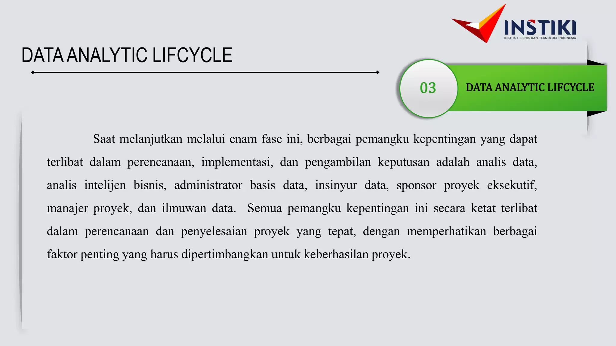 DATAANALYTIC LIFCYCLE
03 DATA ANALYTIC LIFCYCLE
Saat melanjutkan melalui enam fase ini, berbagai pemangku kepentingan yang dapat
terlibat dalam perencanaan, implementasi, dan pengambilan keputusan adalah analis data,
analis intelijen bisnis, administrator basis data, insinyur data, sponsor proyek eksekutif,
manajer proyek, dan ilmuwan data. Semua pemangku kepentingan ini secara ketat terlibat
dalam perencanaan dan penyelesaian proyek yang tepat, dengan memperhatikan berbagai
faktor penting yang harus dipertimbangkan untuk keberhasilan proyek.
 