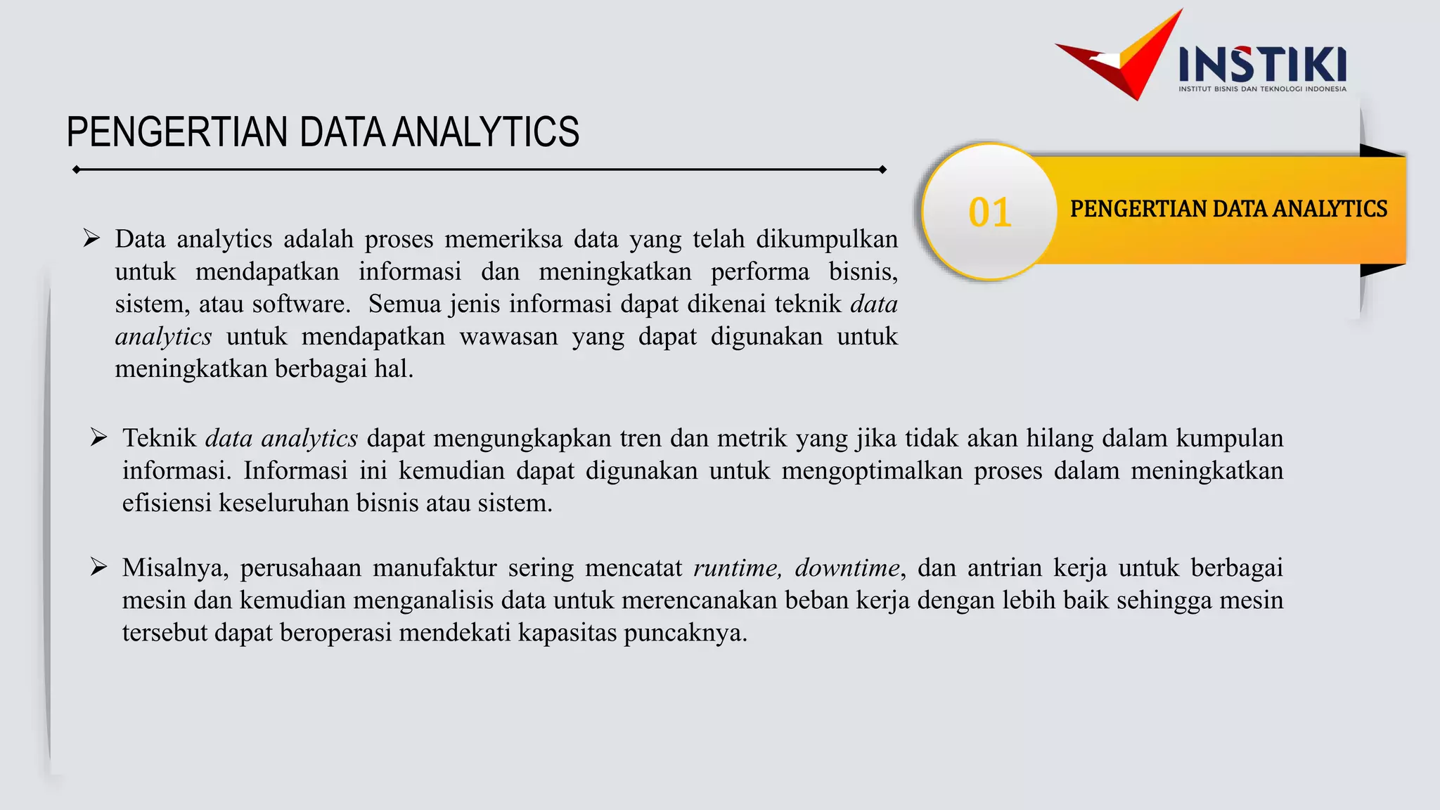PENGERTIAN DATA ANALYTICS
01
PENGERTIAN DATAANALYTICS
 Data analytics adalah proses memeriksa data yang telah dikumpulkan
untuk mendapatkan informasi dan meningkatkan performa bisnis,
sistem, atau software. Semua jenis informasi dapat dikenai teknik data
analytics untuk mendapatkan wawasan yang dapat digunakan untuk
meningkatkan berbagai hal.
 Teknik data analytics dapat mengungkapkan tren dan metrik yang jika tidak akan hilang dalam kumpulan
informasi. Informasi ini kemudian dapat digunakan untuk mengoptimalkan proses dalam meningkatkan
efisiensi keseluruhan bisnis atau sistem.
 Misalnya, perusahaan manufaktur sering mencatat runtime, downtime, dan antrian kerja untuk berbagai
mesin dan kemudian menganalisis data untuk merencanakan beban kerja dengan lebih baik sehingga mesin
tersebut dapat beroperasi mendekati kapasitas puncaknya.
 