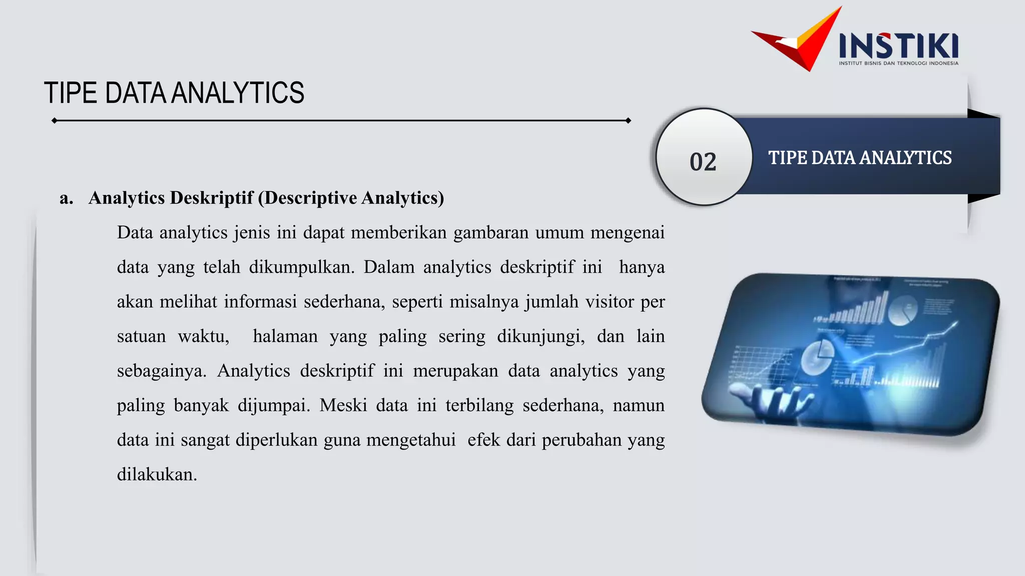 TIPE DATAANALYTICS
02 TIPE DATA ANALYTICS
a. Analytics Deskriptif (Descriptive Analytics)
Data analytics jenis ini dapat memberikan gambaran umum mengenai
data yang telah dikumpulkan. Dalam analytics deskriptif ini hanya
akan melihat informasi sederhana, seperti misalnya jumlah visitor per
satuan waktu, halaman yang paling sering dikunjungi, dan lain
sebagainya. Analytics deskriptif ini merupakan data analytics yang
paling banyak dijumpai. Meski data ini terbilang sederhana, namun
data ini sangat diperlukan guna mengetahui efek dari perubahan yang
dilakukan.
 