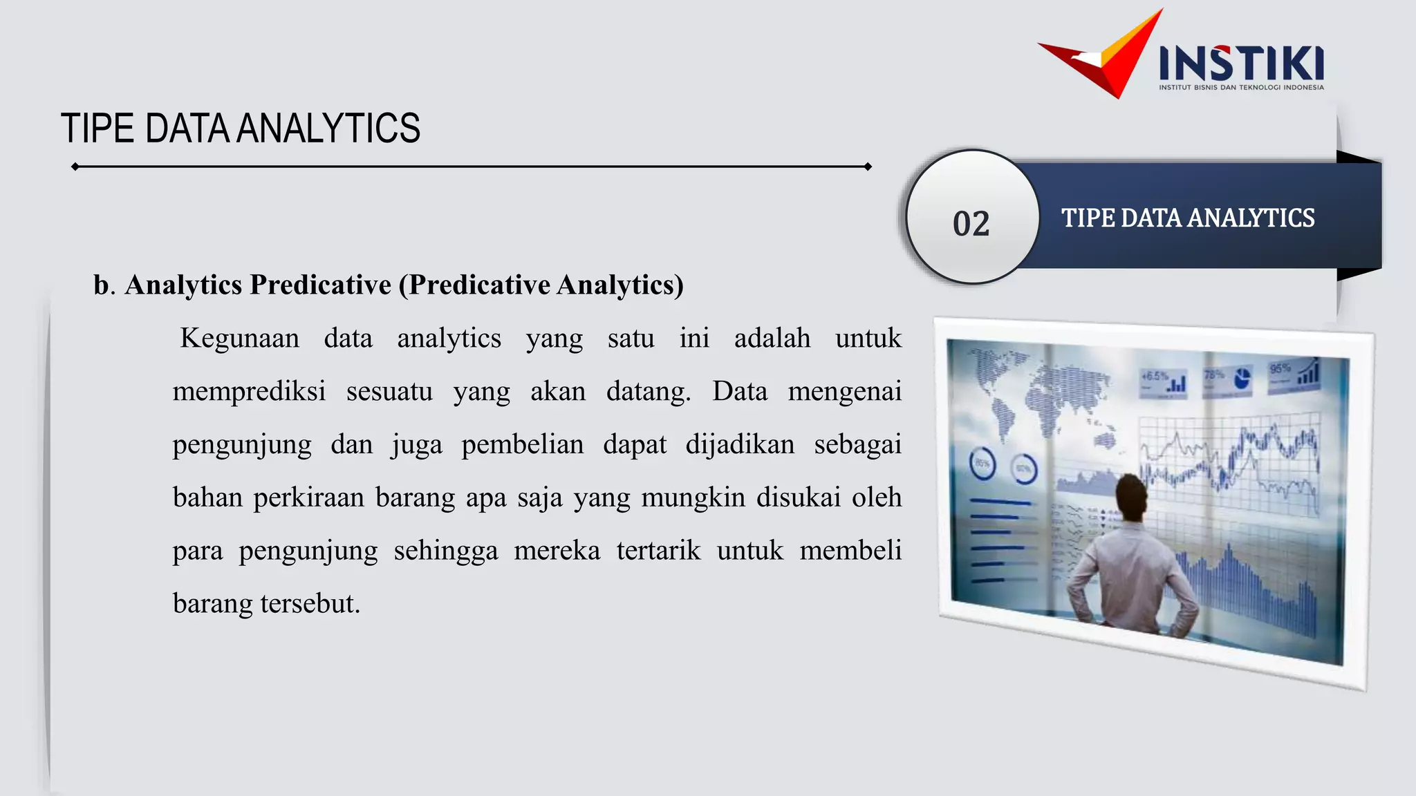 TIPE DATAANALYTICS
02 TIPE DATA ANALYTICS
b. Analytics Predicative (Predicative Analytics)
Kegunaan data analytics yang satu ini adalah untuk
memprediksi sesuatu yang akan datang. Data mengenai
pengunjung dan juga pembelian dapat dijadikan sebagai
bahan perkiraan barang apa saja yang mungkin disukai oleh
para pengunjung sehingga mereka tertarik untuk membeli
barang tersebut.
 