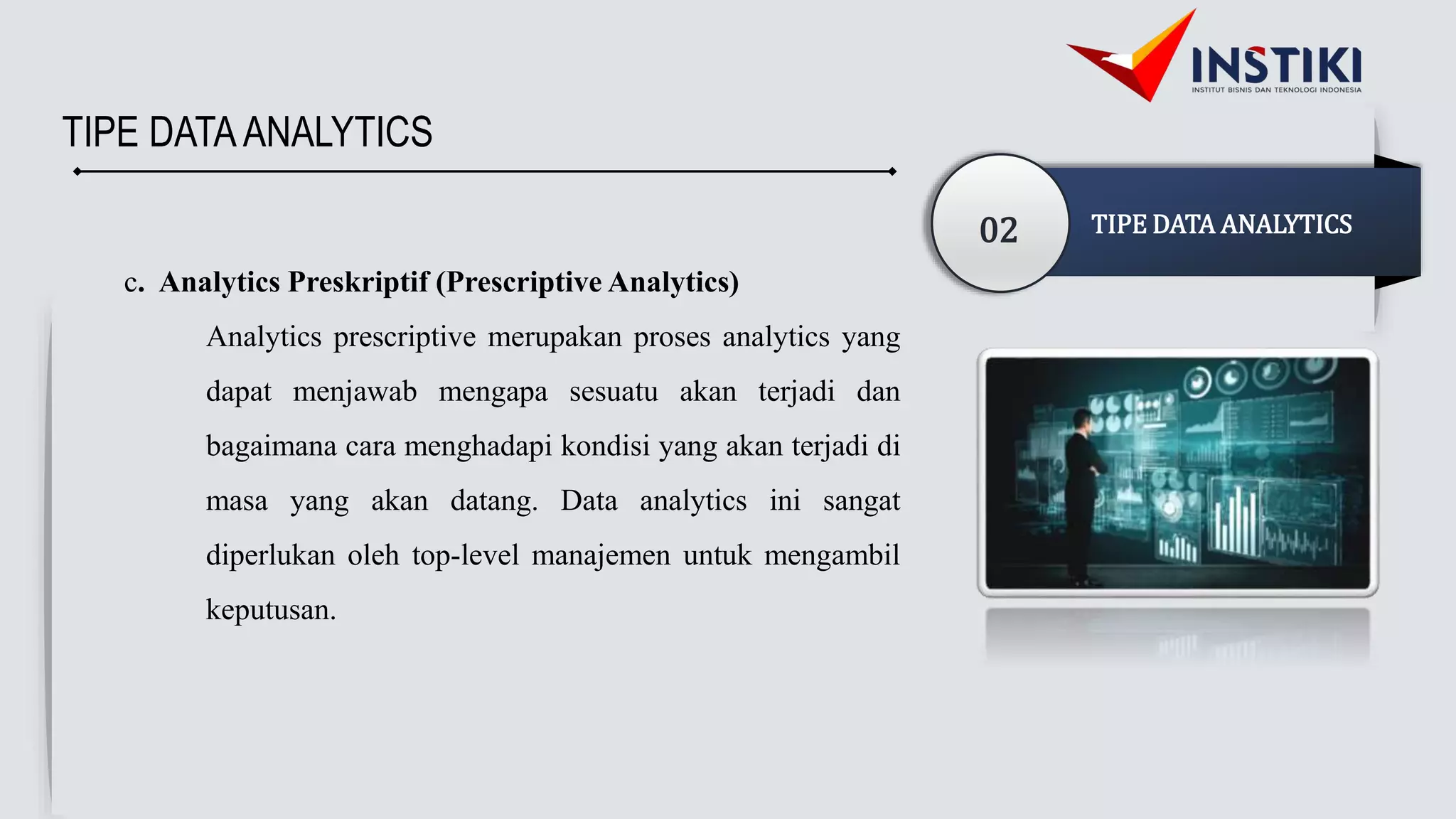 TIPE DATAANALYTICS
02 TIPE DATA ANALYTICS
c. Analytics Preskriptif (Prescriptive Analytics)
Analytics prescriptive merupakan proses analytics yang
dapat menjawab mengapa sesuatu akan terjadi dan
bagaimana cara menghadapi kondisi yang akan terjadi di
masa yang akan datang. Data analytics ini sangat
diperlukan oleh top-level manajemen untuk mengambil
keputusan.
 