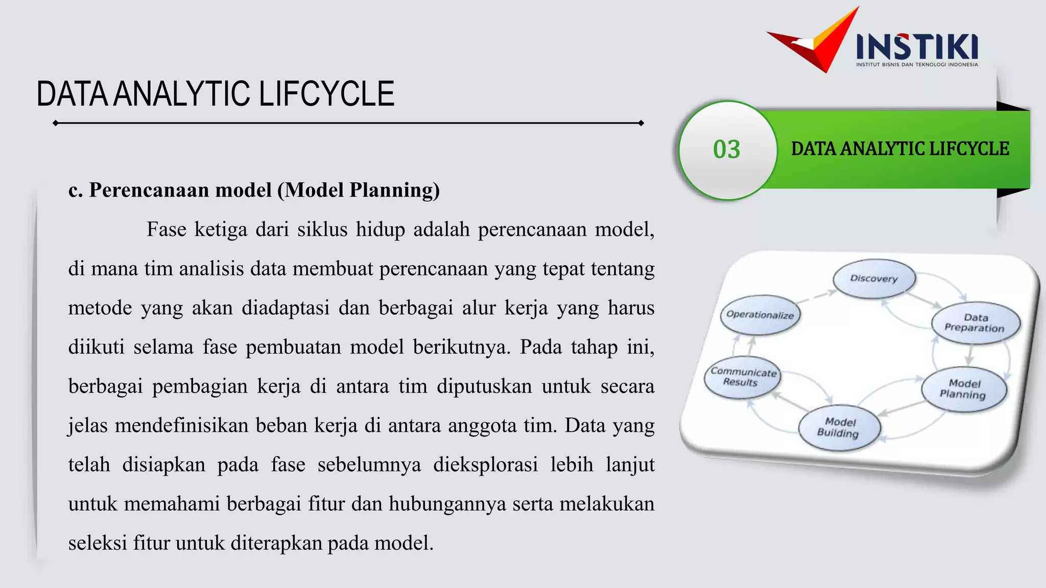 DATAANALYTIC LIFCYCLE
03 DATA ANALYTIC LIFCYCLE
c. Perencanaan model (Model Planning)
Fase ketiga dari siklus hidup adalah perencanaan model,
di mana tim analisis data membuat perencanaan yang tepat tentang
metode yang akan diadaptasi dan berbagai alur kerja yang harus
diikuti selama fase pembuatan model berikutnya. Pada tahap ini,
berbagai pembagian kerja di antara tim diputuskan untuk secara
jelas mendefinisikan beban kerja di antara anggota tim. Data yang
telah disiapkan pada fase sebelumnya dieksplorasi lebih lanjut
untuk memahami berbagai fitur dan hubungannya serta melakukan
seleksi fitur untuk diterapkan pada model.
 