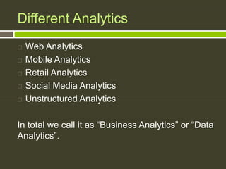 Different Analytics
 Web Analytics
 Mobile Analytics
 Retail Analytics
 Social Media Analytics
 Unstructured Analytics
In total we call it as “Business Analytics” or “Data
Analytics”.
 