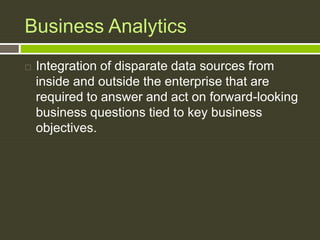 Business Analytics
 Integration of disparate data sources from
inside and outside the enterprise that are
required to answer and act on forward-looking
business questions tied to key business
objectives.
 