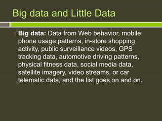 Big data and Little Data
 Big data: Data from Web behavior, mobile
phone usage patterns, in-store shopping
activity, public surveillance videos, GPS
tracking data, automotive driving patterns,
physical fitness data, social media data,
satellite imagery, video streams, or car
telematic data, and the list goes on and on.
 