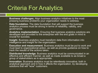 Criteria For Analytics

Business challenges. Align business analytics initiatives to the most
pressing business problems your organization needs to address.

Data foundation. The data foundation that will support the business
analytics process must be strong in terms of reliability, validity, and
governance.

Analytics implementation. Ensuring that business analytics solutions are
developed and provided to the enterprise with the end goals in mind is
crucial for success.

Insight. Business analytics must transform data from information into
intelligence and insight for the organization.

Execution and measurement. Business analytics must be put to work and
must lead to organizational action, as well as provide guidance on how to
track the results of the actions taken.

Distributed knowledge. Business analytics must be communicated in an
effective and efficient manner, as well as made available to as broad a
group of stakeholders as is appropriate.

Innovation. Business analytics must be relentlessly innovative, both in
analytical approach and in how it affects the organization, by developing
solutions that will "wow" customers.
 