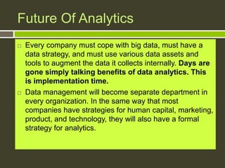 Future Of Analytics
 Every company must cope with big data, must have a
data strategy, and must use various data assets and
tools to augment the data it collects internally. Days are
gone simply talking benefits of data analytics. This
is implementation time.
 Data management will become separate department in
every organization. In the same way that most
companies have strategies for human capital, marketing,
product, and technology, they will also have a formal
strategy for analytics.
 