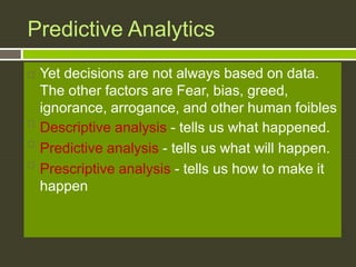 Predictive Analytics
 Yet decisions are not always based on data.
The other factors are Fear, bias, greed,
ignorance, arrogance, and other human foibles

Descriptive analysis - tells us what happened.

Predictive analysis - tells us what will happen.

Prescriptive analysis - tells us how to make it
happen
 