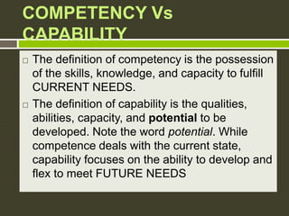 COMPETENCY Vs
CAPABILITY
 The definition of competency is the possession
of the skills, knowledge, and capacity to fulfill
CURRENT NEEDS.
 The definition of capability is the qualities,
abilities, capacity, and potential to be
developed. Note the word potential. While
competence deals with the current state,
capability focuses on the ability to develop and
flex to meet FUTURE NEEDS
 