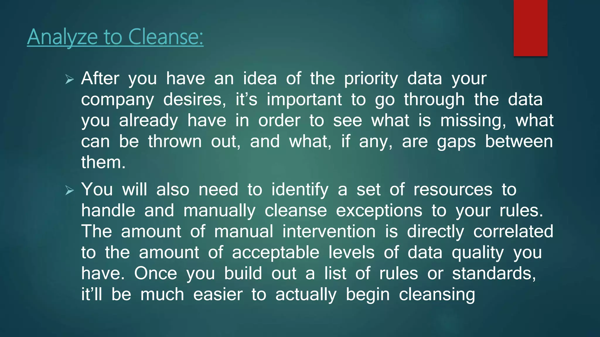 Analyze to Cleanse:
 After you have an idea of the priority data your
company desires, it’s important to go through the data
you already have in order to see what is missing, what
can be thrown out, and what, if any, are gaps between
them.
 You will also need to identify a set of resources to
handle and manually cleanse exceptions to your rules.
The amount of manual intervention is directly correlated
to the amount of acceptable levels of data quality you
have. Once you build out a list of rules or standards,
it’ll be much easier to actually begin cleansing
 