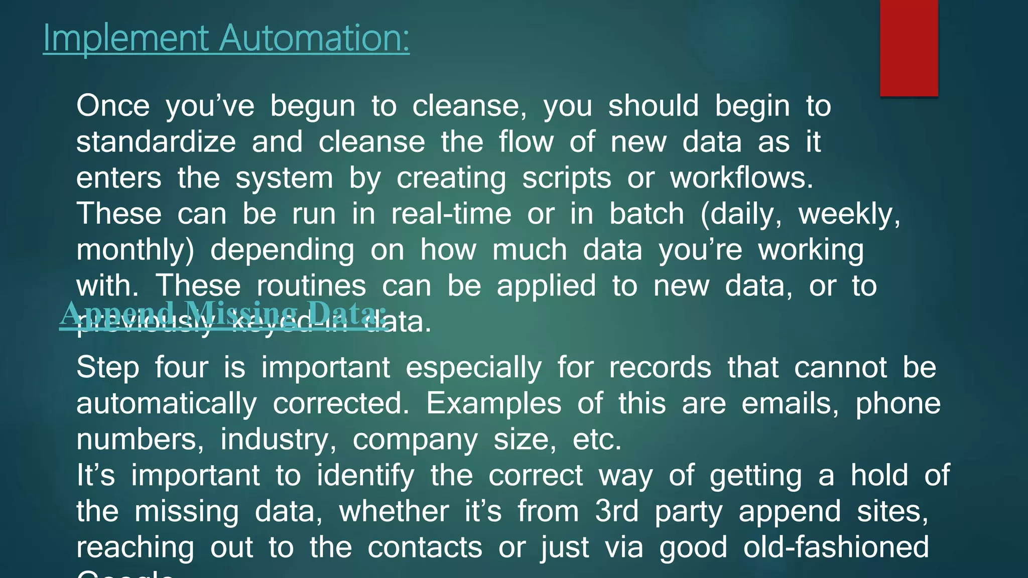 Implement Automation:
Once you’ve begun to cleanse, you should begin to
standardize and cleanse the flow of new data as it
enters the system by creating scripts or workflows.
These can be run in real-time or in batch (daily, weekly,
monthly) depending on how much data you’re working
with. These routines can be applied to new data, or to
previously keyed-in data.Append Missing Data:
Step four is important especially for records that cannot be
automatically corrected. Examples of this are emails, phone
numbers, industry, company size, etc.
It’s important to identify the correct way of getting a hold of
the missing data, whether it’s from 3rd party append sites,
reaching out to the contacts or just via good old-fashioned
 
