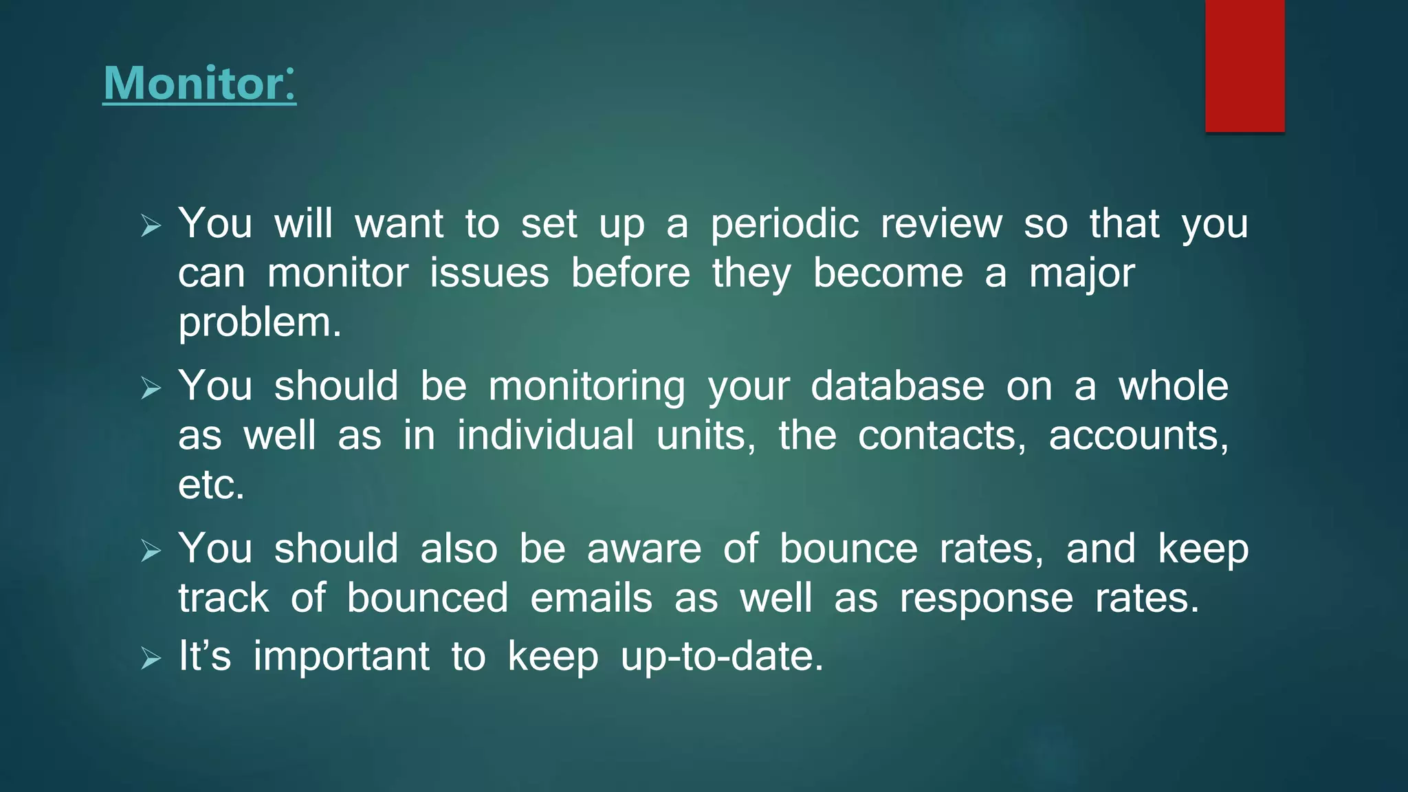 Monitor:
 You will want to set up a periodic review so that you
can monitor issues before they become a major
problem.
 You should be monitoring your database on a whole
as well as in individual units, the contacts, accounts,
etc.
 You should also be aware of bounce rates, and keep
track of bounced emails as well as response rates.
 It’s important to keep up-to-date.
 