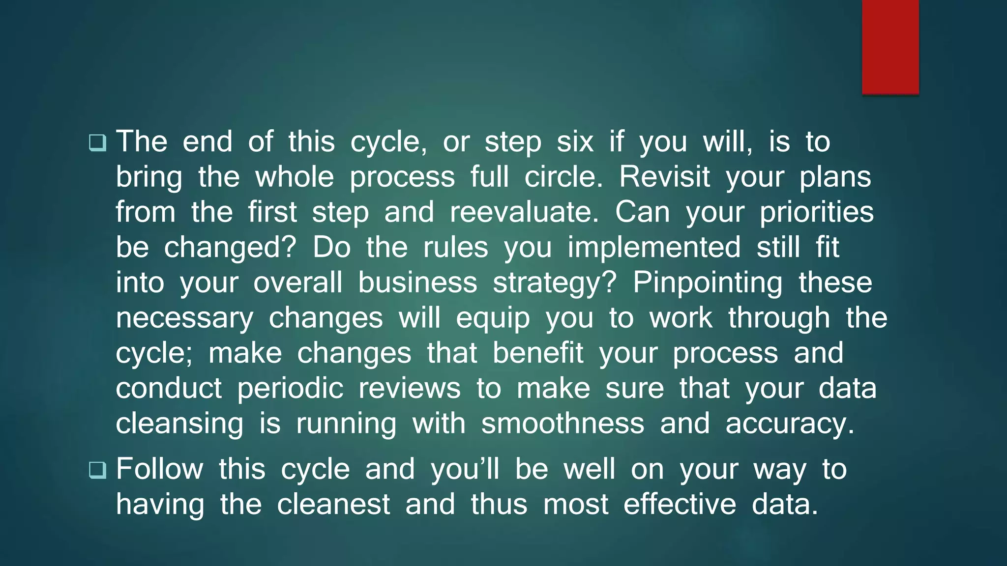  The end of this cycle, or step six if you will, is to
bring the whole process full circle. Revisit your plans
from the first step and reevaluate. Can your priorities
be changed? Do the rules you implemented still fit
into your overall business strategy? Pinpointing these
necessary changes will equip you to work through the
cycle; make changes that benefit your process and
conduct periodic reviews to make sure that your data
cleansing is running with smoothness and accuracy.
 Follow this cycle and you’ll be well on your way to
having the cleanest and thus most effective data.
 