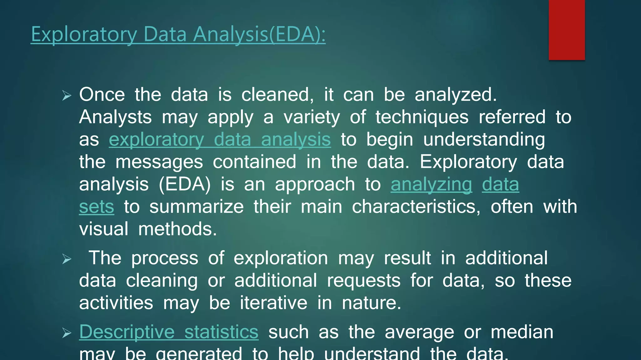 Exploratory Data Analysis(EDA):
 Once the data is cleaned, it can be analyzed.
Analysts may apply a variety of techniques referred to
as exploratory data analysis to begin understanding
the messages contained in the data. Exploratory data
analysis (EDA) is an approach to analyzing data
sets to summarize their main characteristics, often with
visual methods.
 The process of exploration may result in additional
data cleaning or additional requests for data, so these
activities may be iterative in nature.
 Descriptive statistics such as the average or median
 