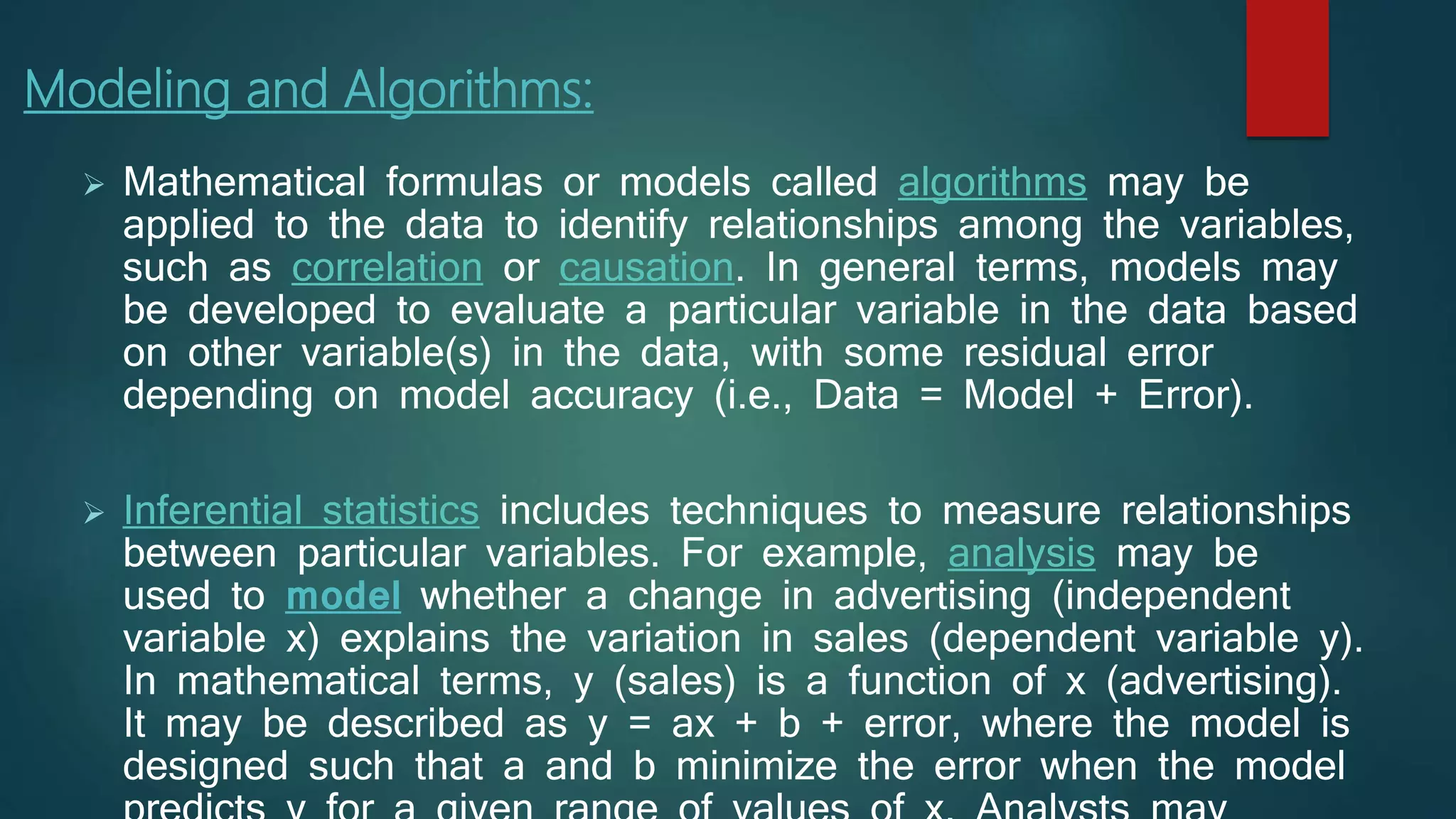 Modeling and Algorithms:
 Mathematical formulas or models called algorithms may be
applied to the data to identify relationships among the variables,
such as correlation or causation. In general terms, models may
be developed to evaluate a particular variable in the data based
on other variable(s) in the data, with some residual error
depending on model accuracy (i.e., Data = Model + Error).
 Inferential statistics includes techniques to measure relationships
between particular variables. For example, analysis may be
used to model whether a change in advertising (independent
variable x) explains the variation in sales (dependent variable y).
In mathematical terms, y (sales) is a function of x (advertising).
It may be described as y = ax + b + error, where the model is
designed such that a and b minimize the error when the model
 