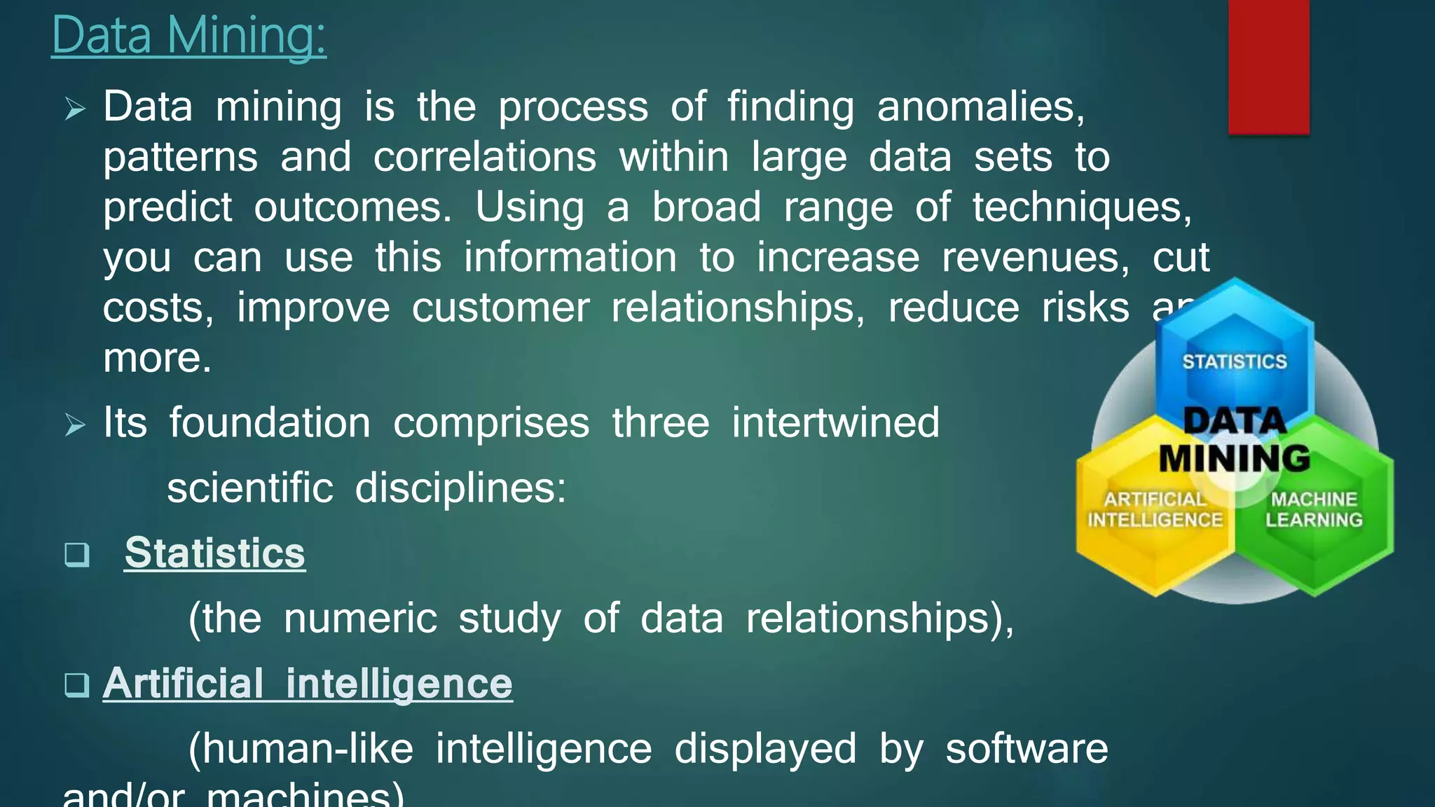 Data Mining:
 Data mining is the process of finding anomalies,
patterns and correlations within large data sets to
predict outcomes. Using a broad range of techniques,
you can use this information to increase revenues, cut
costs, improve customer relationships, reduce risks and
more.
 Its foundation comprises three intertwined
scientific disciplines:
 Statistics
(the numeric study of data relationships),
 Artificial intelligence
(human-like intelligence displayed by software
 