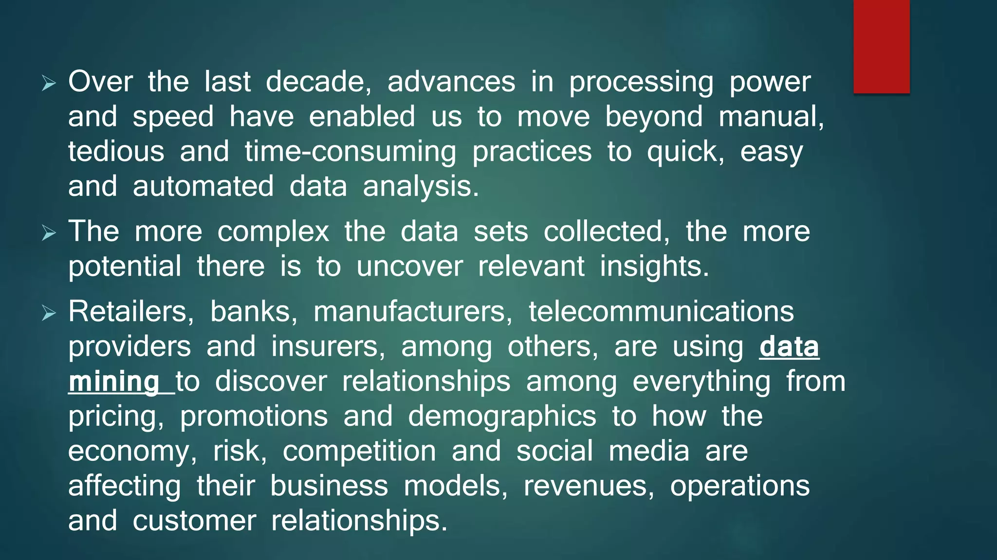  Over the last decade, advances in processing power
and speed have enabled us to move beyond manual,
tedious and time-consuming practices to quick, easy
and automated data analysis.
 The more complex the data sets collected, the more
potential there is to uncover relevant insights.
 Retailers, banks, manufacturers, telecommunications
providers and insurers, among others, are using data
mining to discover relationships among everything from
pricing, promotions and demographics to how the
economy, risk, competition and social media are
affecting their business models, revenues, operations
and customer relationships.
 