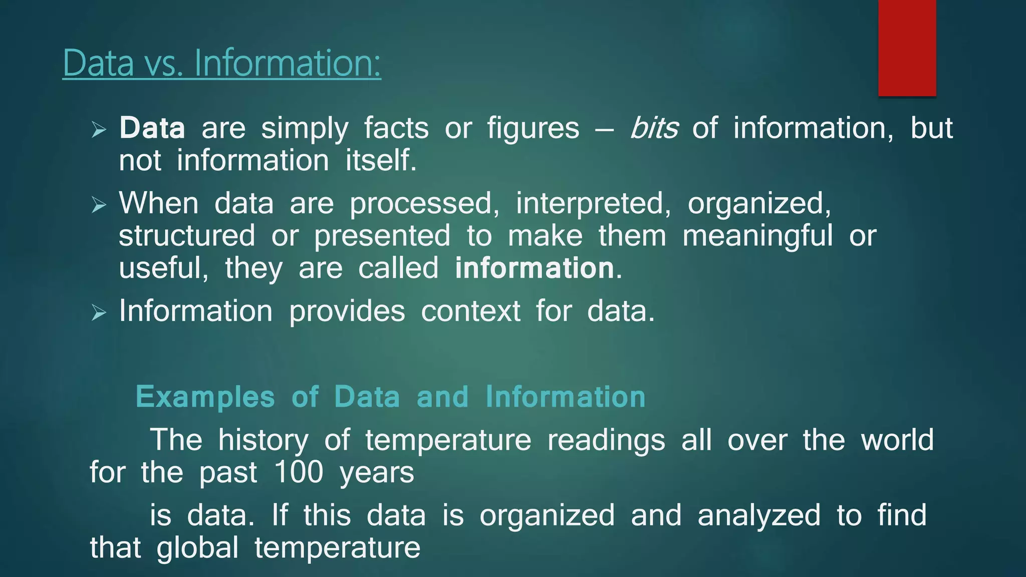 Data vs. Information:
 Data are simply facts or figures — bits of information, but
not information itself.
 When data are processed, interpreted, organized,
structured or presented to make them meaningful or
useful, they are called information.
 Information provides context for data.
Examples of Data and Information
The history of temperature readings all over the world
for the past 100 years
is data. If this data is organized and analyzed to find
that global temperature
 