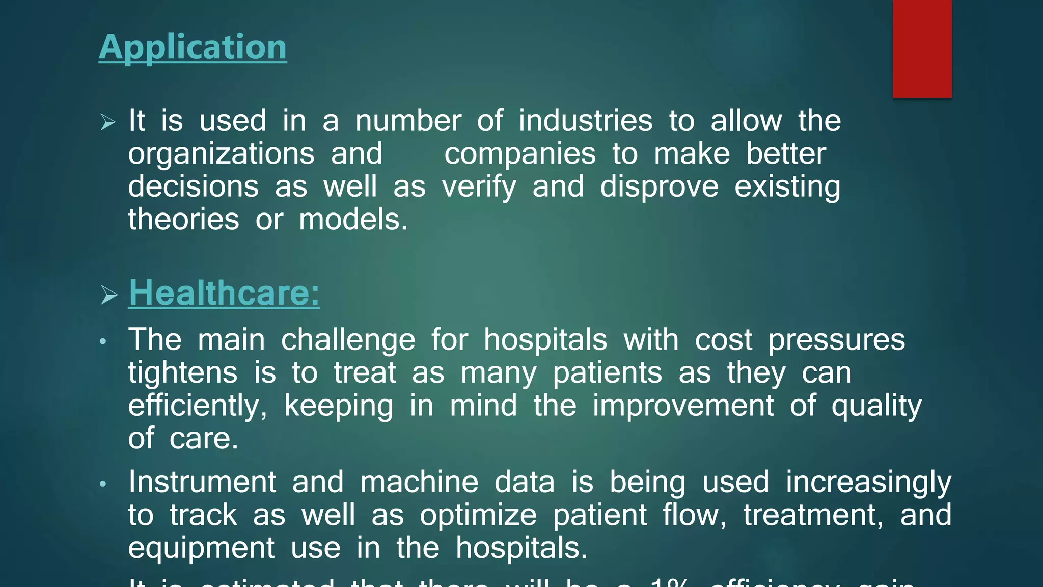  It is used in a number of industries to allow the
organizations and companies to make better
decisions as well as verify and disprove existing
theories or models.
 Healthcare:
• The main challenge for hospitals with cost pressures
tightens is to treat as many patients as they can
efficiently, keeping in mind the improvement of quality
of care.
• Instrument and machine data is being used increasingly
to track as well as optimize patient flow, treatment, and
equipment use in the hospitals.
Application
 