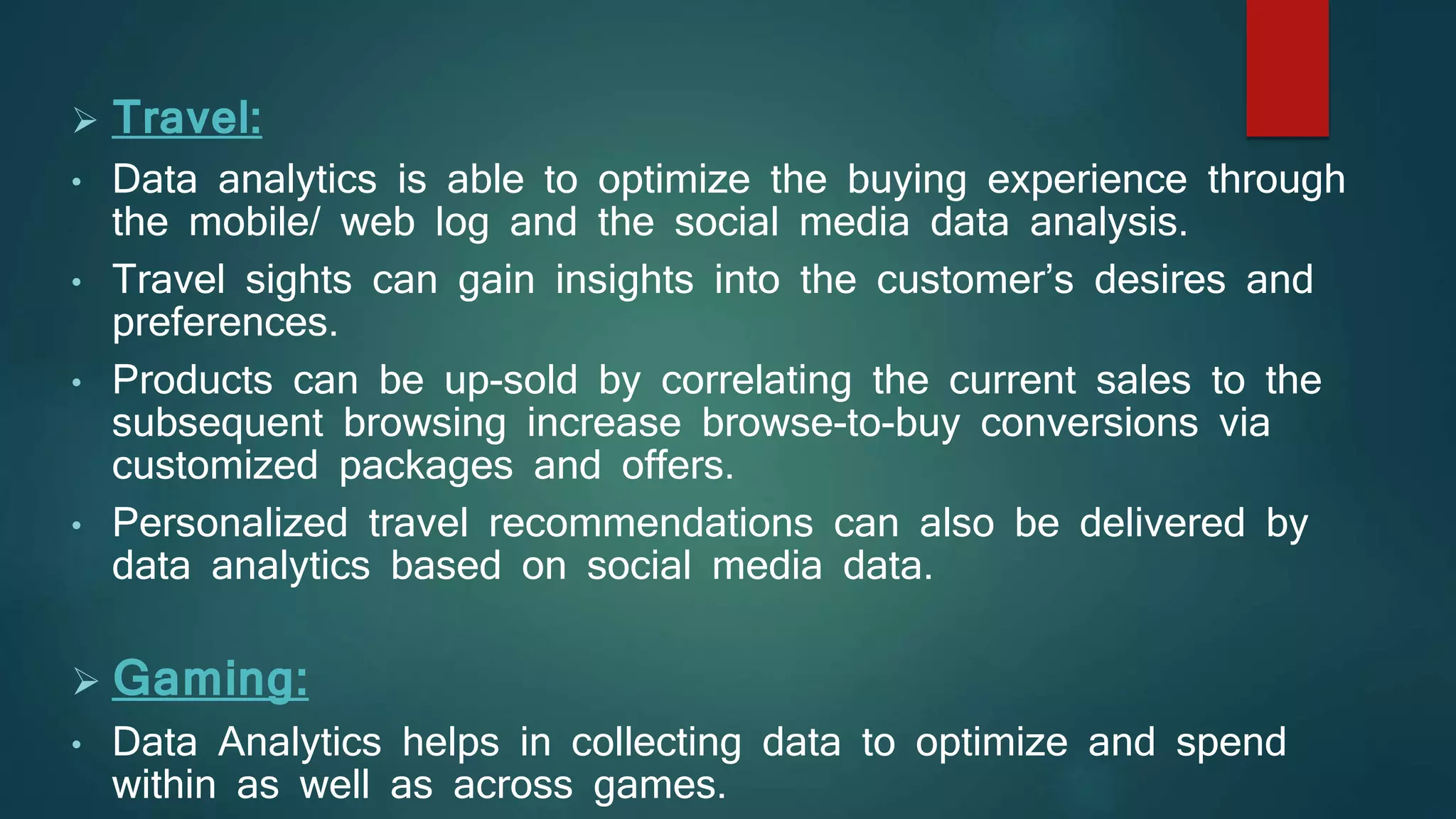  Travel:
• Data analytics is able to optimize the buying experience through
the mobile/ web log and the social media data analysis.
• Travel sights can gain insights into the customer’s desires and
preferences.
• Products can be up-sold by correlating the current sales to the
subsequent browsing increase browse-to-buy conversions via
customized packages and offers.
• Personalized travel recommendations can also be delivered by
data analytics based on social media data.
 Gaming:
• Data Analytics helps in collecting data to optimize and spend
within as well as across games.
 