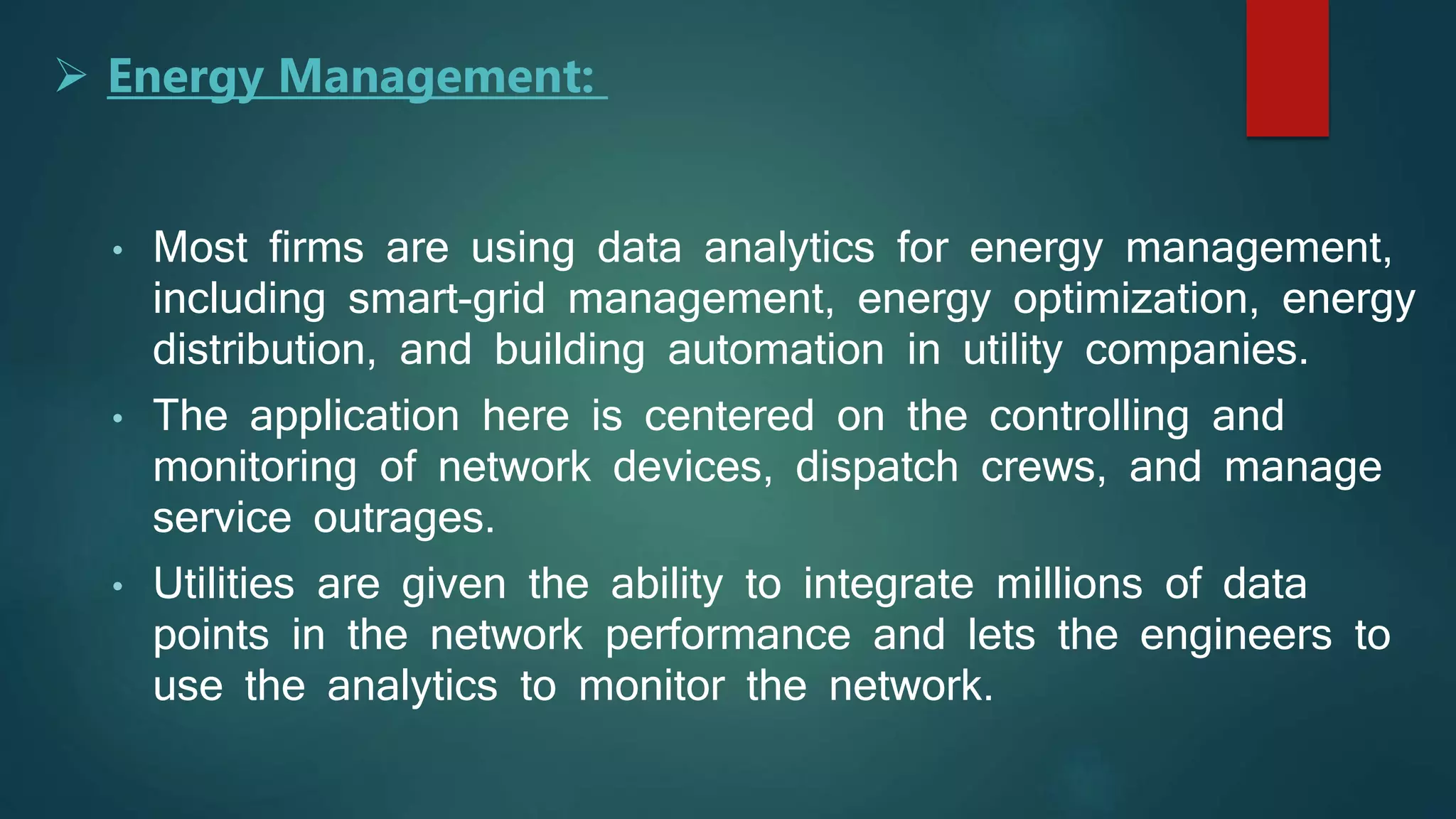 • Most firms are using data analytics for energy management,
including smart-grid management, energy optimization, energy
distribution, and building automation in utility companies.
• The application here is centered on the controlling and
monitoring of network devices, dispatch crews, and manage
service outrages.
• Utilities are given the ability to integrate millions of data
points in the network performance and lets the engineers to
use the analytics to monitor the network.
 Energy Management:
 