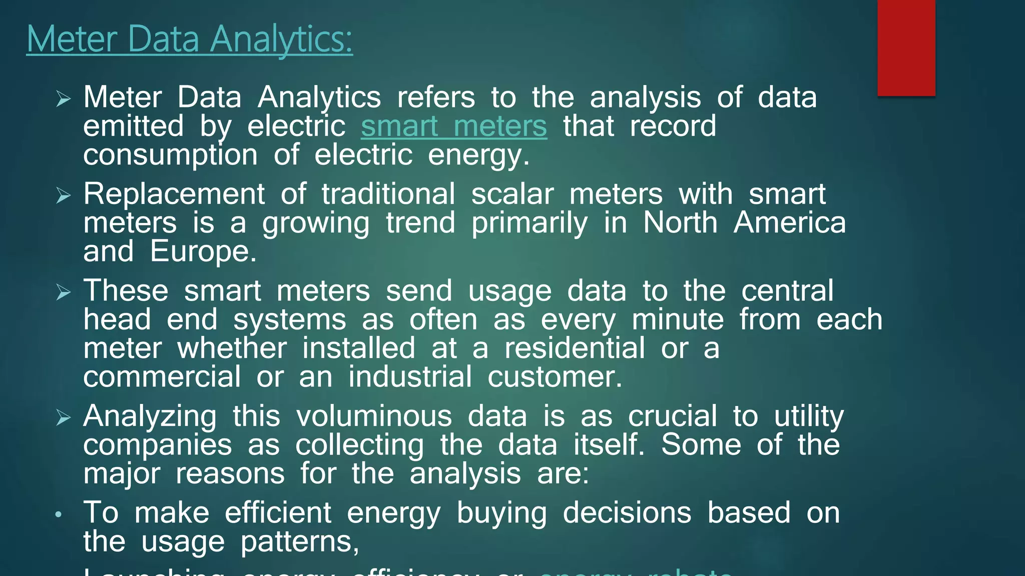  Meter Data Analytics refers to the analysis of data
emitted by electric smart meters that record
consumption of electric energy.
 Replacement of traditional scalar meters with smart
meters is a growing trend primarily in North America
and Europe.
 These smart meters send usage data to the central
head end systems as often as every minute from each
meter whether installed at a residential or a
commercial or an industrial customer.
 Analyzing this voluminous data is as crucial to utility
companies as collecting the data itself. Some of the
major reasons for the analysis are:
• To make efficient energy buying decisions based on
the usage patterns,
Meter Data Analytics:
 