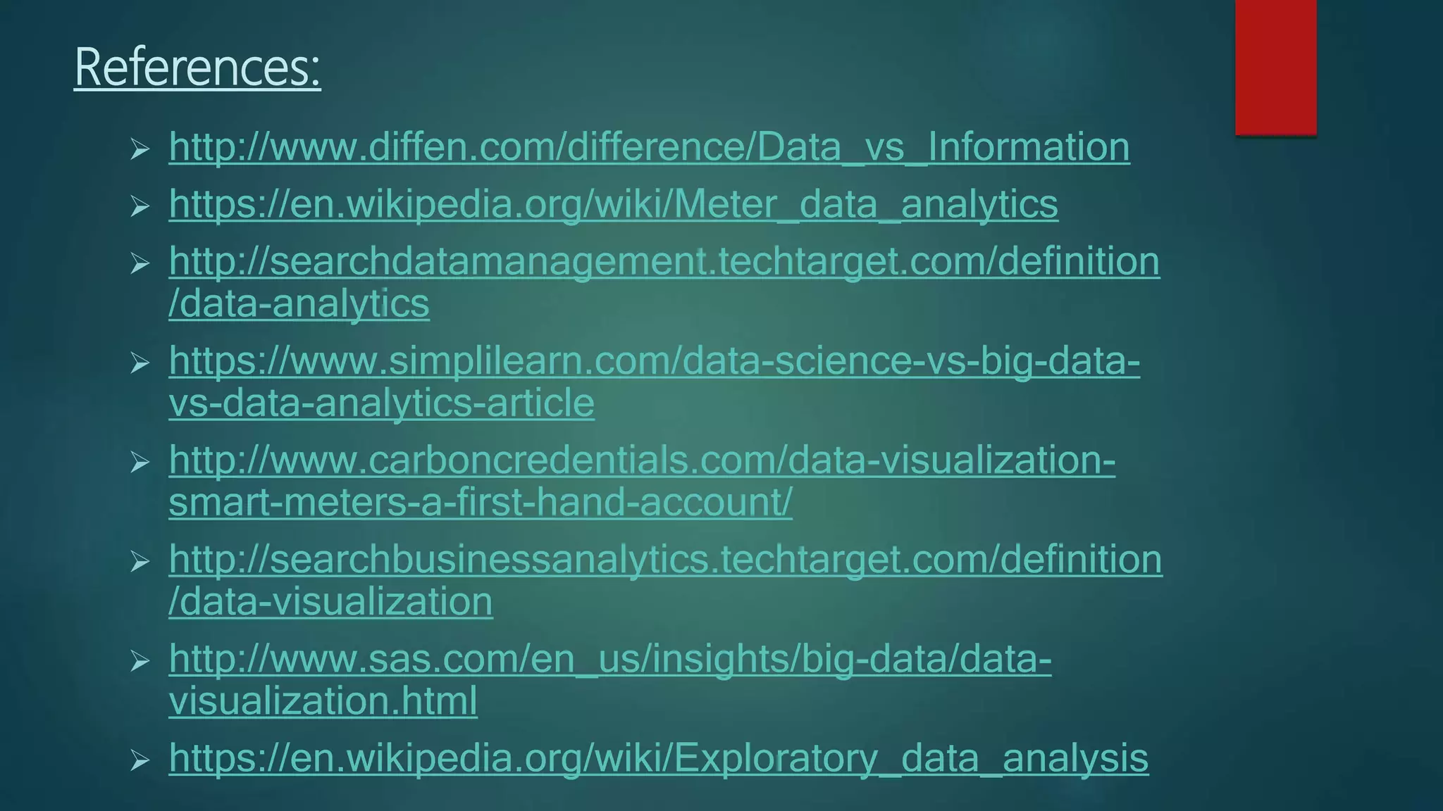 References:
 http://www.diffen.com/difference/Data_vs_Information
 https://en.wikipedia.org/wiki/Meter_data_analytics
 http://searchdatamanagement.techtarget.com/definition
/data-analytics
 https://www.simplilearn.com/data-science-vs-big-data-
vs-data-analytics-article
 http://www.carboncredentials.com/data-visualization-
smart-meters-a-first-hand-account/
 http://searchbusinessanalytics.techtarget.com/definition
/data-visualization
 http://www.sas.com/en_us/insights/big-data/data-
visualization.html
 https://en.wikipedia.org/wiki/Exploratory_data_analysis
 