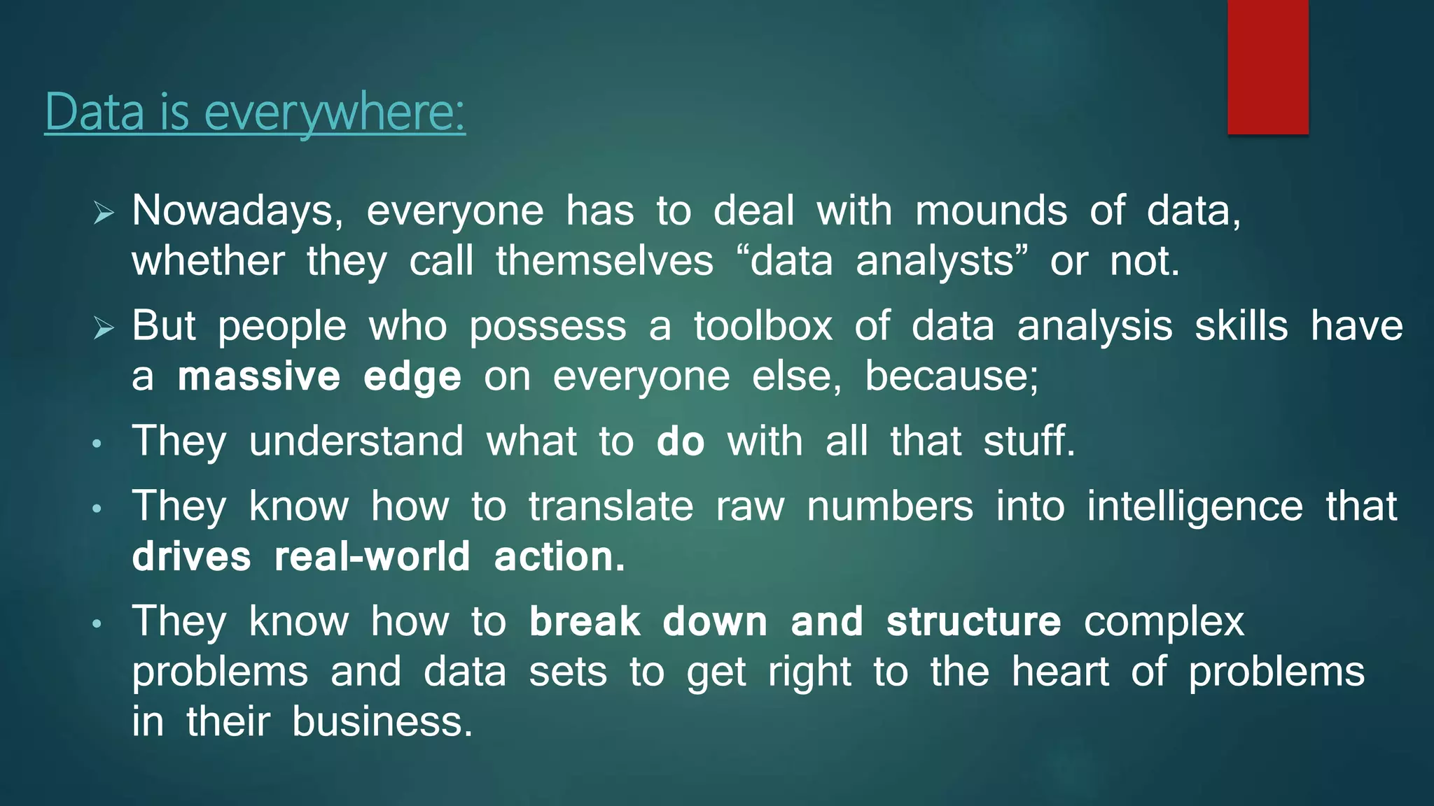 Data is everywhere:
 Nowadays, everyone has to deal with mounds of data,
whether they call themselves “data analysts” or not.
 But people who possess a toolbox of data analysis skills have
a massive edge on everyone else, because;
• They understand what to do with all that stuff.
• They know how to translate raw numbers into intelligence that
drives real-world action.
• They know how to break down and structure complex
problems and data sets to get right to the heart of problems
in their business.
 