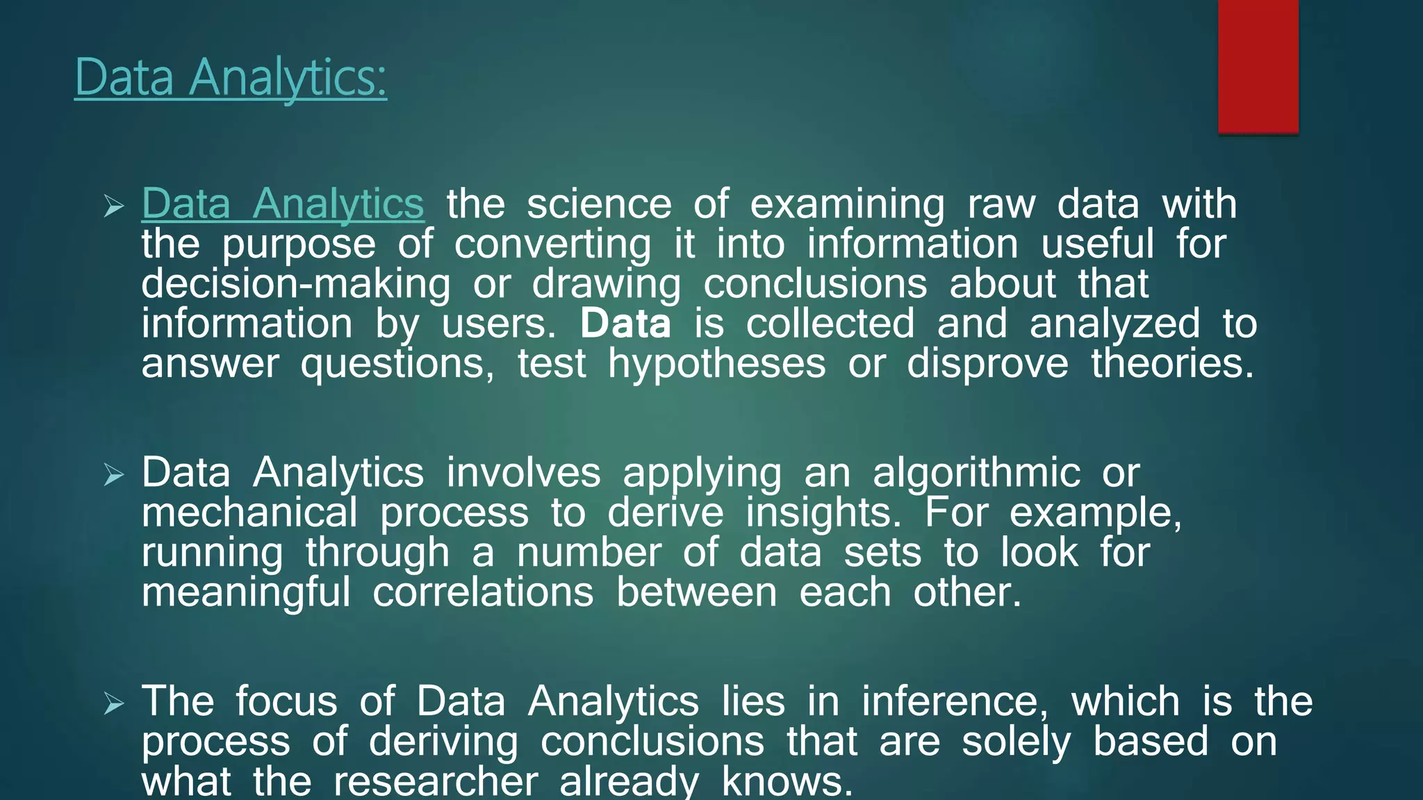 Data Analytics:
 Data Analytics the science of examining raw data with
the purpose of converting it into information useful for
decision-making or drawing conclusions about that
information by users. Data is collected and analyzed to
answer questions, test hypotheses or disprove theories.
 Data Analytics involves applying an algorithmic or
mechanical process to derive insights. For example,
running through a number of data sets to look for
meaningful correlations between each other.
 The focus of Data Analytics lies in inference, which is the
process of deriving conclusions that are solely based on
what the researcher already knows.
 