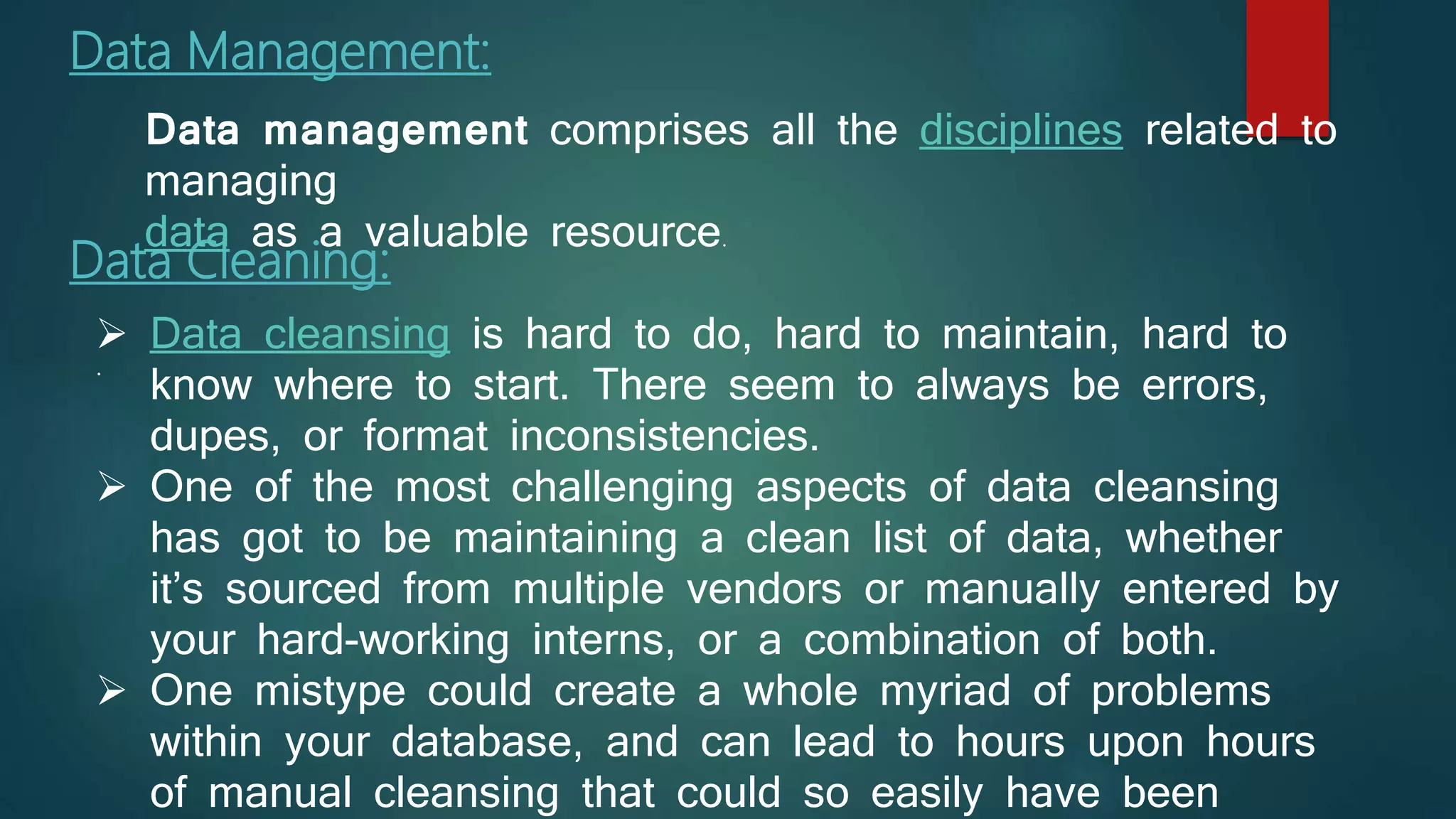 Data Management:
.
Data Cleaning:
 Data cleansing is hard to do, hard to maintain, hard to
know where to start. There seem to always be errors,
dupes, or format inconsistencies.
 One of the most challenging aspects of data cleansing
has got to be maintaining a clean list of data, whether
it’s sourced from multiple vendors or manually entered by
your hard-working interns, or a combination of both.
 One mistype could create a whole myriad of problems
within your database, and can lead to hours upon hours
of manual cleansing that could so easily have been
Data management comprises all the disciplines related to
managing
data as a valuable resource.
 