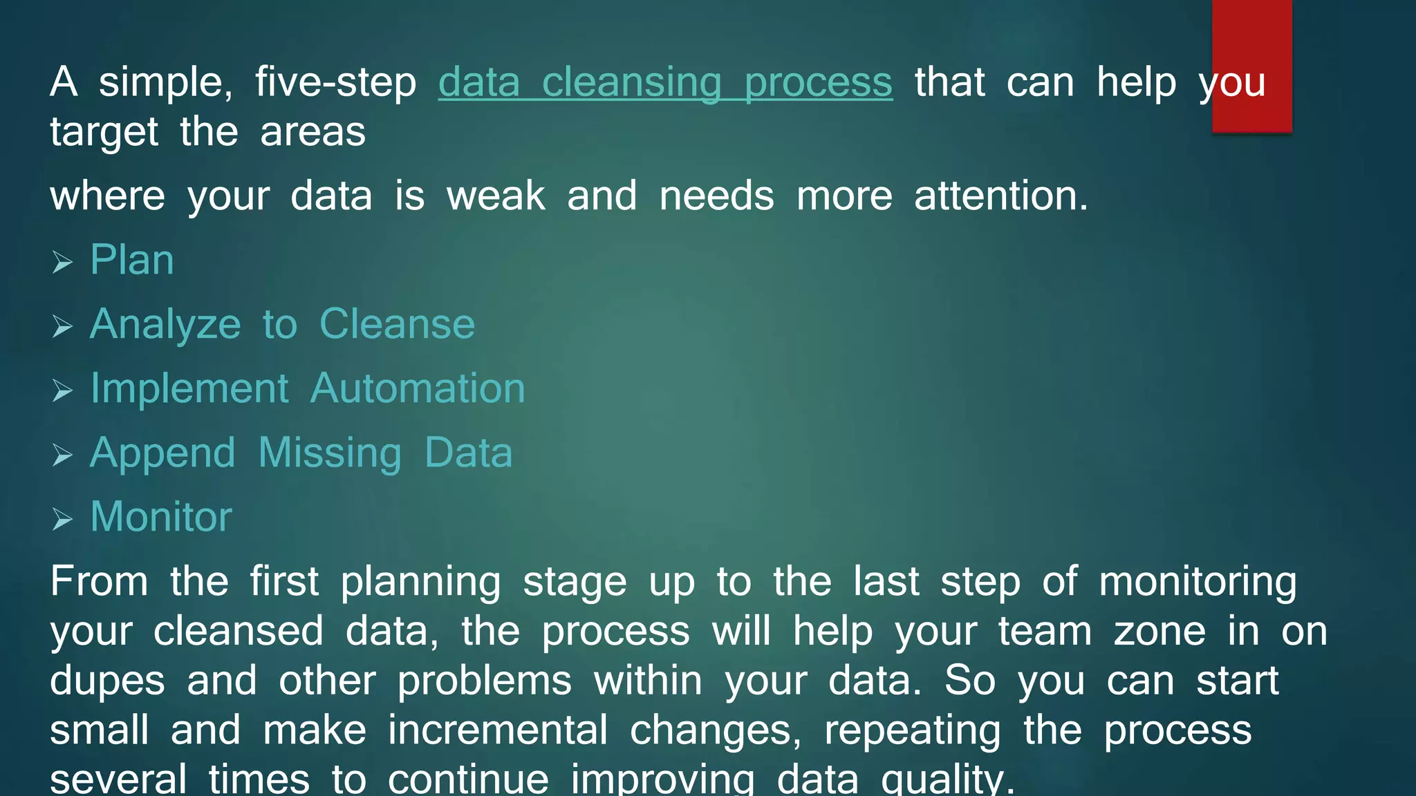 A simple, five-step data cleansing process that can help you
target the areas
where your data is weak and needs more attention.
 Plan
 Analyze to Cleanse
 Implement Automation
 Append Missing Data
 Monitor
From the first planning stage up to the last step of monitoring
your cleansed data, the process will help your team zone in on
dupes and other problems within your data. So you can start
small and make incremental changes, repeating the process
several times to continue improving data quality.
 
