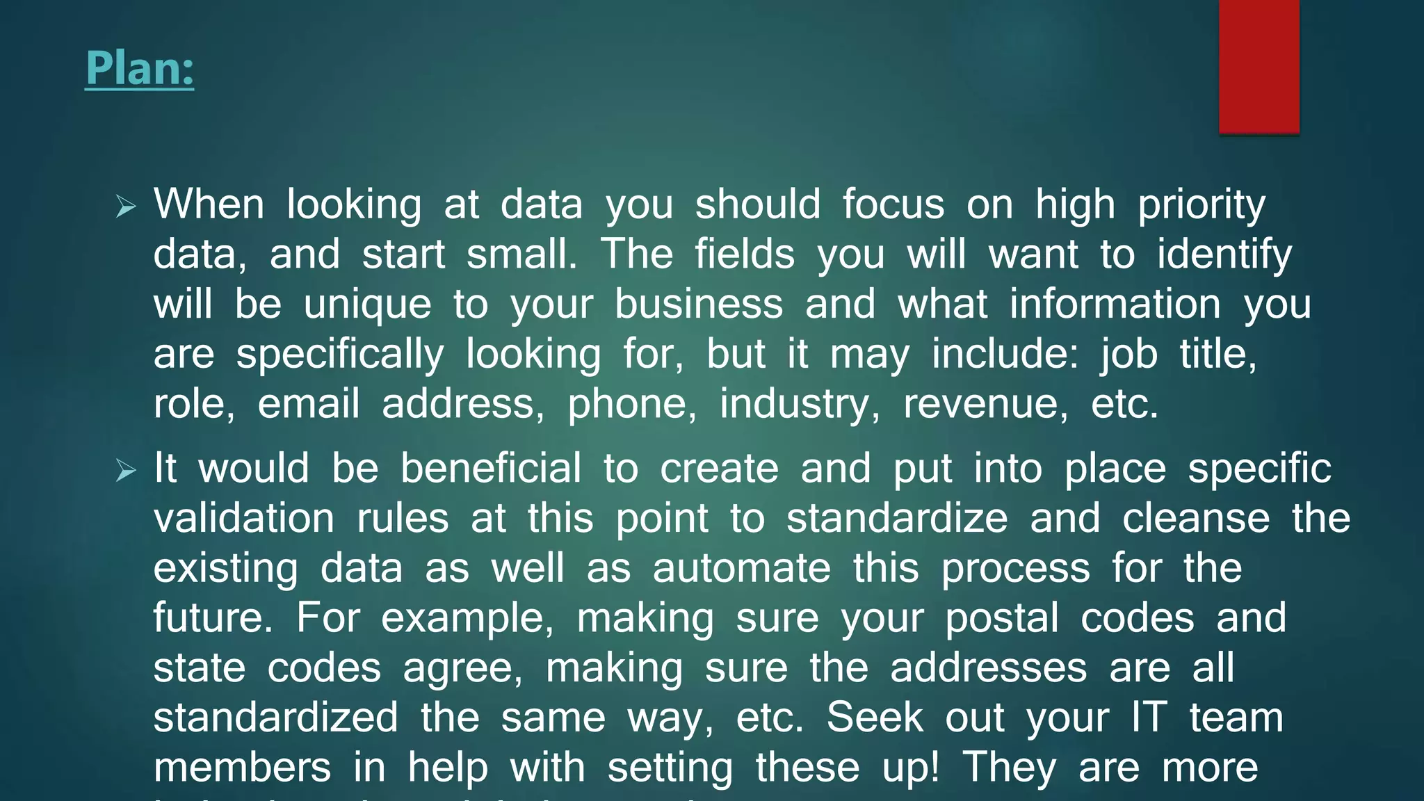  When looking at data you should focus on high priority
data, and start small. The fields you will want to identify
will be unique to your business and what information you
are specifically looking for, but it may include: job title,
role, email address, phone, industry, revenue, etc.
 It would be beneficial to create and put into place specific
validation rules at this point to standardize and cleanse the
existing data as well as automate this process for the
future. For example, making sure your postal codes and
state codes agree, making sure the addresses are all
standardized the same way, etc. Seek out your IT team
members in help with setting these up! They are more
Plan:
 