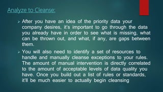 Analyze to Cleanse:
 After you have an idea of the priority data your
company desires, it’s important to go through the data
you already have in order to see what is missing, what
can be thrown out, and what, if any, are gaps between
them.
 You will also need to identify a set of resources to
handle and manually cleanse exceptions to your rules.
The amount of manual intervention is directly correlated
to the amount of acceptable levels of data quality you
have. Once you build out a list of rules or standards,
it’ll be much easier to actually begin cleansing
 